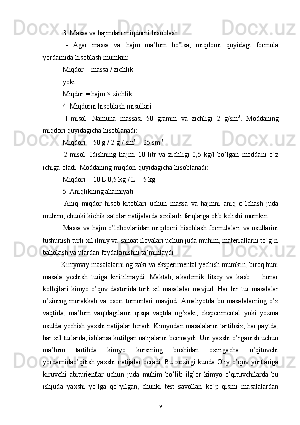  3. Massa va hajmdan miqdorni hisoblash:
  -   Agar   massa   va   hajm   ma’lum   bo’lsa,   miqdorni   quyidagi   formula
yordamida hisoblash mumkin:
 Miqdor = massa / zichlik
 yoki
 Miqdor = hajm × zichlik
 4. Miqdorni hisoblash misollari:
  1-misol:   Namuna   massasi   50   gramm   va   zichligi   2   g/sm 3
.   Moddaning
miqdori quyidagicha hisoblanadi:
 Miqdori = 50 g / 2 g / sm 3
 = 25 sm  3
  2-misol:   Idishning   hajmi   10   litr   va   zichligi   0,5   kg/l   bo’lgan   moddani   o’z
ichiga oladi. Moddaning miqdori quyidagicha hisoblanadi:
 Miqdori = 10 L 0,5 kg / L = 5 kg
 5. Aniqlikning ahamiyati:
  Aniq   miqdor   hisob-kitoblari   uchun   massa   va   hajmni   aniq   o’lchash   juda
muhim, chunki kichik xatolar natijalarda sezilarli farqlarga olib kelishi mumkin.
  Massa va hajm o’lchovlaridan miqdorni hisoblash formulalari va usullarini
tushunish turli xil ilmiy va sanoat ilovalari uchun juda muhim, materiallarni to’g’ri
baholash va ulardan foydalanishni ta’minlaydi 
Kimyoviy masalalarni og’zaki va eksperimental yechish mumkin, biroq buni
masala   yechish   turiga   kiritilmaydi.   Maktab,   akademik   litsey   va   kasb     hunar–
kollejlari   kimyo o’quv dasturida  turli   xil  masalalar  mavjud.  Har   bir   tur   masalalar
o’zining   murakkab   va   oson   tomonlari   mavjud.   Amaliyotda   bu   masalalarning   o’z
vaqtida,   ma’lum   vaqtdagilarni   qisqa   vaqtda   og’zaki,   eksperimental   yoki   yozma
usulda yechish yaxshi natijalar beradi. Kimyodan masalalarni tartibsiz, har paytda,
har xil turlarda, ishlansa kutilgan natijalarni bermaydi. Uni yaxshi o’rganish uchun
ma’lum   tartibda   kimyo   kursining   boshidan   oxirigacha   o’qituvchi
yordamidao’qitish yaxshi natijalar beradi. Bu xozirgi kunda Oliy o’quv yurtlariga
kiruvchi   abiturientlar   uchun   juda   muhim   bo’lib   ilg’or   kimyo   o’qituvchilarda   bu
ishjuda   yaxshi   yo’lga   qo’yilgan,   chunki   test   savollari   ko’p   qismi   masalalardan
9 