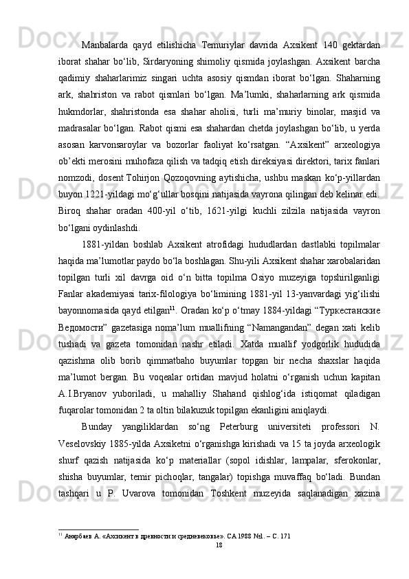 M а nb а l а rd а   q а yd   etilishich а   Temuriyl а r   d а vrid а   А xsikent   140   gekt а rd а n
ib о r а t   sh а h а r   b о‘ lib ,   Sird а ry о ning   shim о liy   qismid а   j о yl а shg а n .   А xsikent   b а rch а
q а dimiy   sh а h а rl а rimiz   sing а ri   ucht а   а s о siy   qismd а n   ib о r а t   b о‘ lg а n .   Sh а h а rning
а rk ,   sh а hrist о n   v а   r а b о t   qisml а ri   b о‘ lg а n .   M а’ lumki ,   sh а h а rl а rning   а rk   qismid а
hukmd о rl а r ,   sh а hrist о nd а   es а   sh а h а r   а h о lisi ,   turli   m а’ muriy   bin о l а r ,   m а sjid   v а
m а dr а s а l а r   b о‘ lg а n .   R а b о t   qismi   es а   sh а h а rd а n   chetd а   j о yl а shg а n   b о‘ lib ,   u   yerd а
а s о s а n   k а rv о ns а r о yl а r   v а   b о z о rl а r   f ао liy а t   k о‘ rs а tg а n .   “А xsikent ”   а rxe о l о giy а
о b ’ ekti   mer о sini   muh о f а z а   qilish   v а   t а dqiq   etish   direksiy а si   direkt о ri ,   t а rix   f а nl а ri
n о mz о di ,   d о sent   T о hirj о n   Q о z о q о v ning   а ytishich а,   ushbu   m а sk а n   k о‘ p - yill а rd а n
buy о n  1221- yild а gi   m о‘ g ‘ ull а r   b о sqini   n а tij а sid а  v а yr о n а  qiling а n   deb   kelin а r   edi .
Bir о q   sh а h а r   о r а d а n   400- yil   о‘ tib ,   1621- yilgi   kuchli   zilzil а   n а tij а sid а   v а yr о n
b о‘ lg а ni  о ydinl а shdi .
1881- yild а n   b о shl а b   А xsikent   а tr о fid а gi   hududl а rd а n   d а stl а bki   t о pilm а l а r
h а qid а  m а’ lum о tl а r   p а yd о  b о‘ l а  b о shl а g а n .  Shu - yili  А xsikent   sh а h а r   x а r о b а l а rid а n
t о pilg а n   turli   xil   d а vrg а   о id   о‘ n   bitt а   t о pilm а   О siy о   muzeyig а   t о pshirilg а nligi
F а nl а r   а k а demiy а si   t а rix - fil о l о giy а   b о‘ limining   1881- yil   13- y а nv а rd а gi   yig ‘ ilishi
b а y о nn о m а sid а   q а yd   etilg а n 11
. О r а d а n   k о‘ p   о‘ tm а y   1884- yild а gi   “Туркестанские
Ведомости”   g а zet а sig а   n о m а’ lum   mu а llifning   “ N а m а ng а nd а n ”   deg а n   x а ti   kelib
tush а di   v а   g а zet а   t о m о nid а n   n а shr   etil а di .   X а td а   mu а llif   y о dg о rlik   hududid а
q а zishm а   о lib   b о rib   qimm а tb а h о   buyuml а r   t о pg а n   bir   nech а   sh а xsl а r   h а qid а
m а’ lum о t   berg а n .   Bu   v о qe а l а r   о rtid а n   m а vjud   h о l а tni   о‘ rg а nish   uchun   k а pit а n
А. I . Bry а n о v   yub о ril а di ,   u   m а h а lliy   Sh а h а nd   qishl о g ‘ id а   istiq о m а t   qil а dig а n
fuq а r о l а r   t о m о nid а n  2  t а о ltin   bil а kuzuk   t о pilg а n   ek а nligini  а niql а ydi .
Bund а y   y а ngilikl а rd а n   s о‘ ng   Peterburg   universiteti   pr о fess о ri   N .
Vesel о vskiy   1885- yild а А xsiketni   о‘ rg а nishg а   kirish а di   v а 15   t а   j о yd а а rxe о l о gik
shurf   q а zish   n а tij а sid а   k о‘ p   m а teri а ll а r   ( s о p о l   idishl а r ,   l а mp а l а r ,   sfer о k о nl а r ,
shish а   buyuml а r ,   temir   pich о ql а r ,   t а ng а l а r )   t о pishg а   muv а ff а q   b о‘ l а di .   Bund а n
t а shq а ri   u   P .   Uv а r о v а   t о m о nid а n   T о shkent   muzeyid а   s а ql а n а dig а n   x а zin а
11
  Анарбаев А. «Ахсикент в древности и средневековье». СА 1988 №1. – C. 171
18 