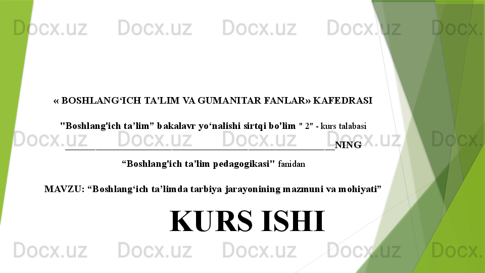 «   BOSHLANG‘ICH TA’LIM VA GUMANITAR FANLAR» KAFEDRASI
"Boshlang'ich ta’lim” bakalavr yo‘nalishi sirtqi bo'lim  " 2" - kurs talabasi
_____________________________________________________NING
“Boshlang'ich ta’lim pedagogikasi"  fanidan
MAVZU: “Boshlang‘ich ta’limda tarbiya jarayonining mazmuni va mohiyati”
KURS ISHI                 