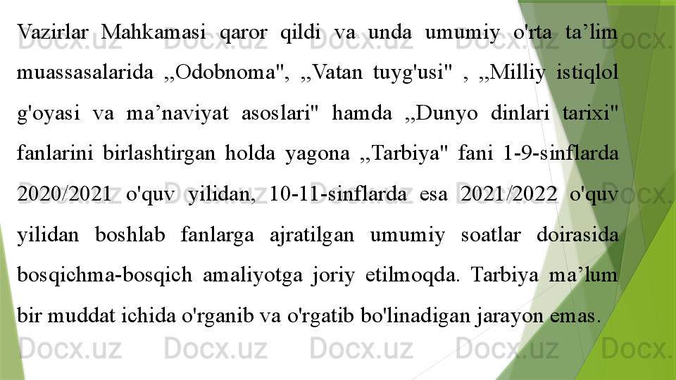 Vazirlar  Mahkamasi  qaror  qildi  va  unda  umumiy  o'rta  ta’lim 
muassasalarida  ,,Odobnoma",  ,,Vatan  tuyg'usi"  ,  ,,Milliy  istiqlol 
g'oyasi  va  ma’naviyat  asoslari"  hamda  ,,Dunyo  dinlari  tarixi" 
fanlarini  birlashtirgan  holda  yagona  ,,Tarbiya"  fani  1-9-sinflarda 
2020/2021  o'quv  yilidan,  10-11-sinflarda  esa  2021/2022  o'quv 
yilidan  boshlab  fanlarga  ajratilgan  umumiy  soatlar  doirasida 
bosqichma-bosqich  amaliyotga  joriy  etilmoqda.  Tarbiya  ma’lum 
bir muddat ichida o'rganib va o'rgatib bo'linadigan jarayon emas.                  