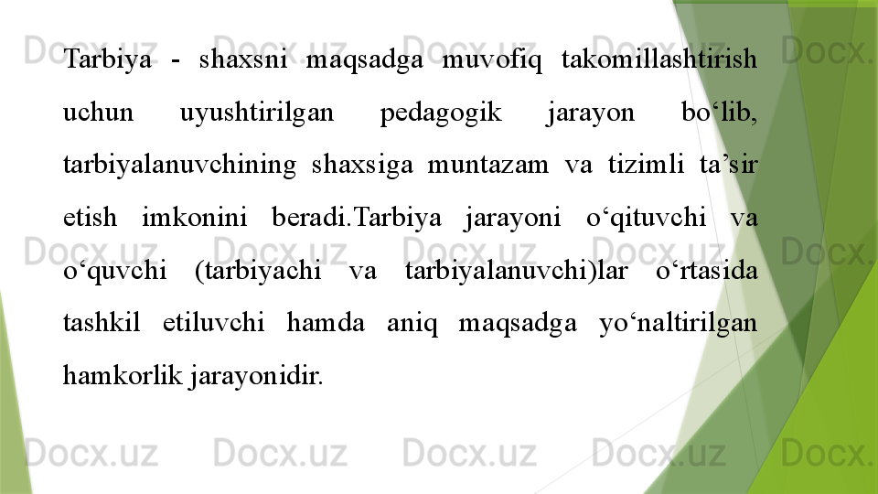 Tarbiya  -  shaxsni  maqsadga  muvofiq  takomillashtirish 
uchun  uyushtirilgan  pedagogik  jarayon  bo‘lib, 
tarbiyalanuvchining  shaxsiga  muntazam  va  tizimli  ta’sir 
etish  imkonini  beradi.Tarbiya  jarayoni  o‘qituvchi  va 
o‘quvchi  (tarbiyachi  va  tarbiyalanuvchi)lar  o‘rtasida 
tashkil  etiluvchi  hamda  aniq  maqsadga  yo‘naltirilgan 
hamkorlik jarayonidir.                 