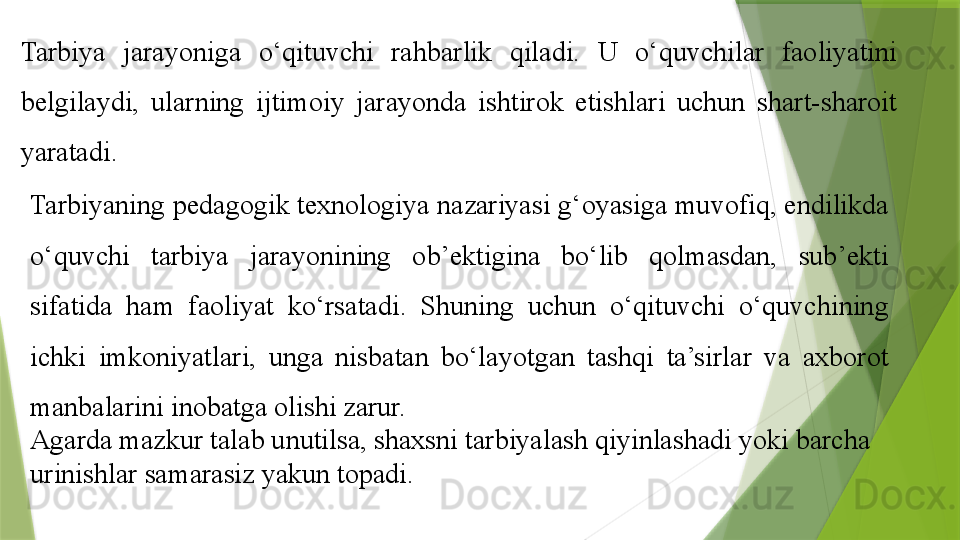 Tarbiya  jarayoniga  o‘qituvchi  rahbarlik  qiladi.  U  o‘quvchilar  faoliyatini 
belgilaydi,  ularning  ijtimoiy  jarayonda  ishtirok  etishlari  uchun  shart-sharoit 
yaratadi. 
Tarbiyaning pedagogik texnologiya nazariyasi g‘oyasiga muvofiq, endilikda 
o‘quvchi  tarbiya  jarayonining  ob’ektigina  bo‘lib  qolmasdan,  sub’ekti 
sifatida  ham  faoliyat  ko‘rsatadi.  Shuning  uchun  o‘qituvchi  o‘quvchining 
ichki  imkoniyatlari,  unga  nisbatan  bo‘layotgan  tashqi  ta’sirlar  va  axborot 
manbalarini inobatga olishi zarur.
Agarda mazkur talab unutilsa, shaxsni tarbiyalash qiyinlashadi yoki barcha 
urinishlar samarasiz yakun topadi.                  
