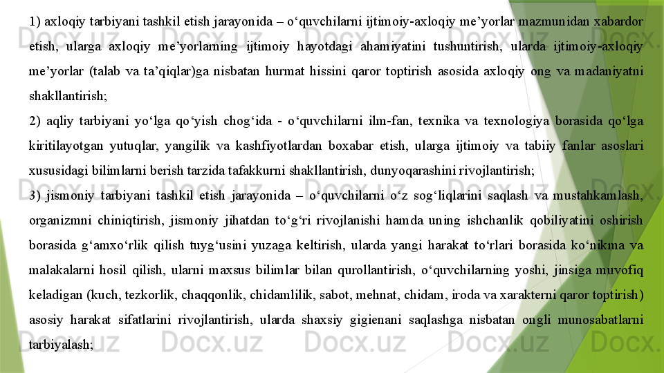 1) axloqiy tarbiyani tashkil etish jarayonida – o‘quvchilarni ijtimoiy-axloqiy me’yorlar mazmunidan xabardor 
etish,  ularga  axloqiy  me’yorlarning  ijtimoiy  hayotdagi  ahamiyatini  tushuntirish,  ularda  ijtimoiy-axloqiy 
me’yorlar  (talab  va  ta’qiqlar)ga  nisbatan  hurmat  hissini  qaror  toptirish  asosida  axloqiy  ong  va  madaniyatni 
shakllantirish;
2)  aqliy  tarbiyani  yo‘lga  qo‘yish  chog‘ida  -  o‘quvchilarni  ilm-fan,  texnika  va  texnologiya  borasida  qo‘lga 
kiritilayotgan  yutuqlar,  yangilik  va  kashfiyotlardan  boxabar  etish,  ularga  ijtimoiy  va  tabiiy  fanlar  asoslari 
xususidagi bilimlarni berish tarzida tafakkurni shakllantirish, dunyoqarashini rivojlantirish;
3)  jismoniy  tarbiyani  tashkil  etish  jarayonida  –  o‘quvchilarni  o‘z  sog‘liqlarini  saqlash  va  mustahkamlash, 
organizmni  chiniqtirish,  jismoniy  jihatdan  to‘g‘ri  rivojlanishi  hamda  uning  ishchanlik  qobiliyatini  oshirish 
borasida  g‘amxo‘rlik  qilish  tuyg‘usini  yuzaga  keltirish,  ularda  yangi  harakat  to‘rlari  borasida  ko‘nikma  va 
malakalarni  hosil  qilish,  ularni  maxsus  bilimlar  bilan  qurollantirish,  o‘quvchilarning  yoshi,  jinsiga  muvofiq 
keladigan (kuch, tezkorlik, chaqqonlik, chidamlilik, sabot, mehnat, chidam, iroda va xarakterni qaror toptirish) 
asosiy  harakat  sifatlarini  rivojlantirish,  ularda  shaxsiy  gigienani  saqlashga  nisbatan  ongli  munosabatlarni 
tarbiyalash;                 