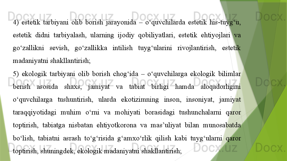 4)  estetik  tarbiyani  olib  borish  jarayonida  –  o‘quvchilarda  estetik  his-tuyg‘u, 
estetik  didni  tarbiyalash,  ularning  ijodiy  qobiliyatlari,  estetik  ehtiyojlari  va 
go‘zallikni  sevish,  go‘zallikka  intilish  tuyg‘ularini  rivojlantirish,  estetik 
madaniyatni shakllantirish;
5)  ekologik  tarbiyani  olib  borish  chog‘ida  –  o‘quvchilarga  ekologik  bilimlar 
berish  asosida  shaxs,  jamiyat  va  tabiat  birligi  hamda  aloqadorligini 
o‘quvchilarga  tushuntirish,  ularda  ekotizimning  inson,  insoniyat,  jamiyat 
taraqqiyotidagi  muhim  o‘rni  va  mohiyati  borasidagi  tushunchalarni  qaror 
toptirish,  tabiatga  nisbatan  ehtiyotkorona  va  mas’uliyat  bilan  munosabatda 
bo‘lish,  tabiatni  asrash  to‘g‘risida  g‘amxo‘rlik  qilish  kabi  tuyg‘ularni  qaror 
toptirish, shuningdek, ekologik madaniyatni shakllantirish;                 