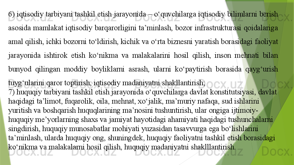 6) iqtisodiy tarbiyani tashkil etish jarayonida – o‘quvchilarga iqtisodiy bilimlarni berish 
asosida mamlakat iqtisodiy barqarorligini ta’minlash, bozor infrastrukturasi qoidalariga 
amal qilish, ichki bozorni to‘ldirish, kichik va o‘rta biznesni yaratish borasidagi faoliyat 
jarayonida  ishtirok  etish  ko‘nikma  va  malakalarini  hosil  qilish,  inson  mehnati  bilan 
bunyod  qilingan  moddiy  boyliklarni  asrash,  ularni  ko‘paytirish  borasida  qayg‘urish 
tuyg‘ularini qaror toptirish, iqtisodiy madaniyatni shakllantirish;
7) huquqiy tarbiyani tashkil etish jarayonida o‘quvchilarga davlat konstitutsiyasi, davlat 
haqidagi ta’limot, fuqarolik, oila, mehnat, xo‘jalik, ma’muriy nafaqa, sud ishlarini 
yuritish va boshqarish huquqlarining ma’nosini tushuntirish, ular ongiga ijtimoiy-
huquqiy me’yorlarning shaxs va jamiyat hayotidagi ahamiyati haqidagi tushunchalarni 
singdirish, huquqiy munosabatlar mohiyati yuzasidan tasavvurga ega bo‘lishlarini 
ta’minlash, ularda huquqiy ong, shuningdek, huquqiy faoliyatni tashkil etish borasidagi 
ko‘nikma va malakalarni hosil qilish, huquqiy madaniyatni shaklllantirish.                 
