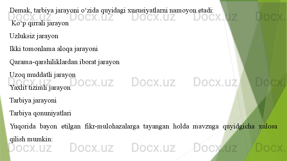 Demak, tarbiya jarayoni o‘zida quyidagi xususiyatlarni namoyon etadi:
  Ko‘p qirrali jarayon
Uzluksiz jarayon
Ikki tomonlama aloqa jarayoni
Qarama-qarshiliklardan iborat jarayon
Uzoq muddatli jarayon
Yaxlit tizimli jarayon
Tarbiya jarayoni
Tarbiya qonuniyatlari
Yuqorida  bayon  etilgan  fikr-mulohazalarga  tayangan  holda  mavzuga  quyidgicha  xulosa 
qilish mumkin:                 
