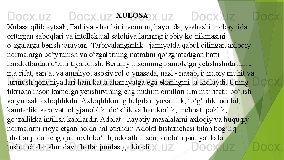 XULOSA
Xulasa qilib aytsak, Tarbiya - har bir insonning hayotida, yashashi mobaynida 
orttirgan saboqlari va intellektual salohiyatlarining ijobiy ko‘nikmasini 
o‘zgalarga berish jarayoni. Tarbiyalanganlik - jamiyatda qabul qilingan axloqiy 
normalarga bo‘ysunish va o‘zgalarning nafratini qo‘zg‘atadigan hatti 
harakatlardan o‘zini tiya bilish. Beruniy insonning kamolatga yetishishida ilmu 
ma’rifat, san’at va amaliyot asosiy rol o‘ynasada, nasl - nasab, ijtimoiy muhit va 
turmush qonuniyatlari ham katta ahamiyatga ega ekanligini ta’kidlaydi.  Uning 
fikricha inson kamolga yetishuvining eng muhim omillari ilm ma’rifatli bo‘lish 
va yuksak axloqlilikdir. Axloqlilikning belgilari yaxshilik, to‘g‘rilik, adolat, 
kamtarlik, saxovat, oliyjanoblik, do‘stlik va hamkorlik, mehnat, poklik, 
go‘zallikka intilish kabilardir. Adolat - hayotiy masalalarni axloqiy va huquqiy 
normalarni rioya etgan holda hal etishdir. Adolat tushunchasi bilan bog‘liq 
jihatlar juda keng qamrovli bo‘lib, adolatli inson, adolatli jamiyat kabi 
tushunchalar shunday jihatlar jumlasiga kiradi.                  