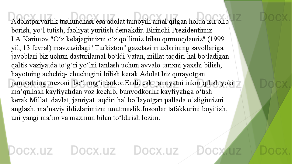 Adolatparvarlik tushunchasi esa adolat tamoyili amal qilgan holda ish olib 
borish, yo‘l tutish, faoliyat yuritish demakdir. Birinchi Prezidentimiz 
I.A.Karimov "O‘z kelajagimizni o‘z qo‘limiz bilan qurmoqdamiz" (1999 
yil, 13 fevral) mavzusidagi "Turkiston" gazetasi muxbirining savollariga 
javoblari biz uchun dasturilamal bo‘ldi.Vatan, millat taqdiri hal bo‘ladigan 
qaltis vaziyatda to‘g‘ri yo‘lni tanlash uchun avvalo tarixni yaxshi bilish, 
hayotning achchiq- chuchugini bilish kerak.Adolat biz qurayotgan 
jamiyatning mezoni  bo‘lmog‘i darkor.Endi, eski jamiyatni inkor qilish yoki 
ma’qullash kayfiyatidan voz kechib, bunyodkorlik kayfiyatiga o‘tish 
kerak.Millat, davlat, jamiyat taqdiri hal bo‘layotgan pallada o‘zligimizni 
anglash, ma’naviy ildizlarimizni unutmaslik.Insonlar tafakkurini boyitish, 
uni yangi ma’no va mazmun bilan to‘ldirish lozim.                 