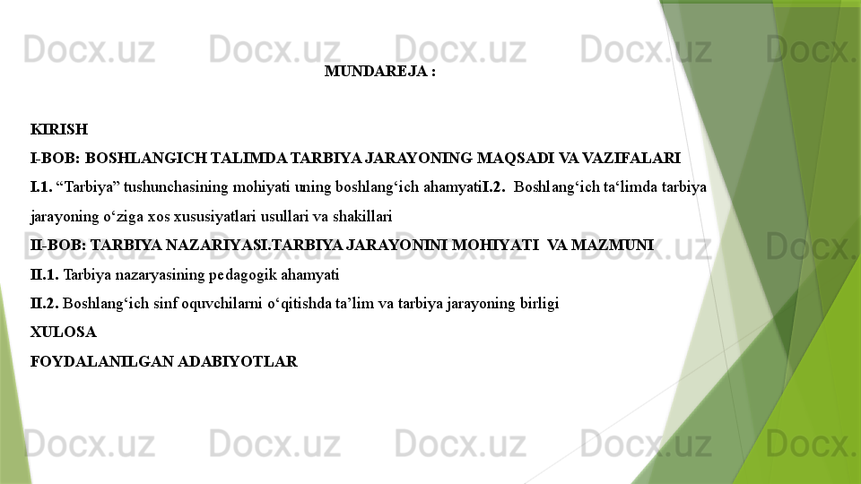 MUNDAREJA :
 
KIRISH 
I-BOB:  BOSHLANGICH TALIMDA TARBIYA JARAYONING MAQSADI VA VAZIFALARI
I.1.  “Tarbiya” tushunchasining mohiyati uning boshlang‘ich ahamyati I.2.   Boshlang‘ich ta‘limda tarbiya 
jarayoning o‘ziga xos xususiyatlari usullari va shakillari 
II-BOB: TARBIYA  NAZARIY A SI. TARBIYA JARAYON INI MOHIY A TI  VA MAZMUNI
II.1.  Tarbiya nazaryasining pedagogik ahamyati       
II.2.  Boshlang‘ich sinf oquvchilarni o‘qitishda ta’lim va tarbiya jarayoning birligi
XULOSA
FOYDALANILGAN ADABIYOTLAR                 
