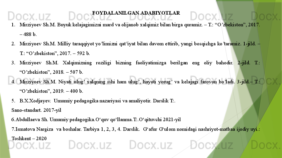 FOYDALANILGAN ADABIYOTLAR
1. Mirziyoev Sh.M. Buyuk kelajagimizni mard va olijanob xalqimiz bilan birga quramiz. – T.: “O zbekiston”, 2017. ʼ
– 488 b.
2. Mirziyoev  Sh.M.  Milliy  taraqqiyot  yo limizni qat iyat  bilan  davom ettirib, yangi bosqichga  ko taramiz. 1-jild. – 	
ʼ ʼ ʼ
T.: “O zbekiston”, 2017. – 592 b.	
ʼ
3. Mirziyoev  Sh.M.  Xalqimizning  roziligi  bizning  faoliyatimizga  berilgan  eng  oliy  bahodir.  2-jild.  T.: 
“O zbekiston”, 2018. – 507 b.	
ʼ
4. Mirziyoev  Sh.M.  Niyati  ulug   xalqning  ishi  ham  ulug ,  hayoti  yorug   va  kelajagi  farovon  bo ladi.  3-jild.–  T.: 	
ʼ ʼ ʼ ʼ
“O zbekiston”, 2019. – 400 b.	
ʼ
5. B.X.Xodjayev.  Umumiy pedagogika nazariyasi va amaliyotir. Darslik T:. 
Sano-standart. 2017-yil
6.Abdullaeva Sh. Umumiy pedagogika.O‘quv qo‘llanma.T:.O‘qituvchi 2021-yil
7.Ismatova Nargiza  va boshalar. Tarbiya 1, 2, 3, 4. Darslik.  G‘afur G‘ulom nomidagi nashriyot-matbaa ijodiy uyi.: 
Toshkent – 2020                 