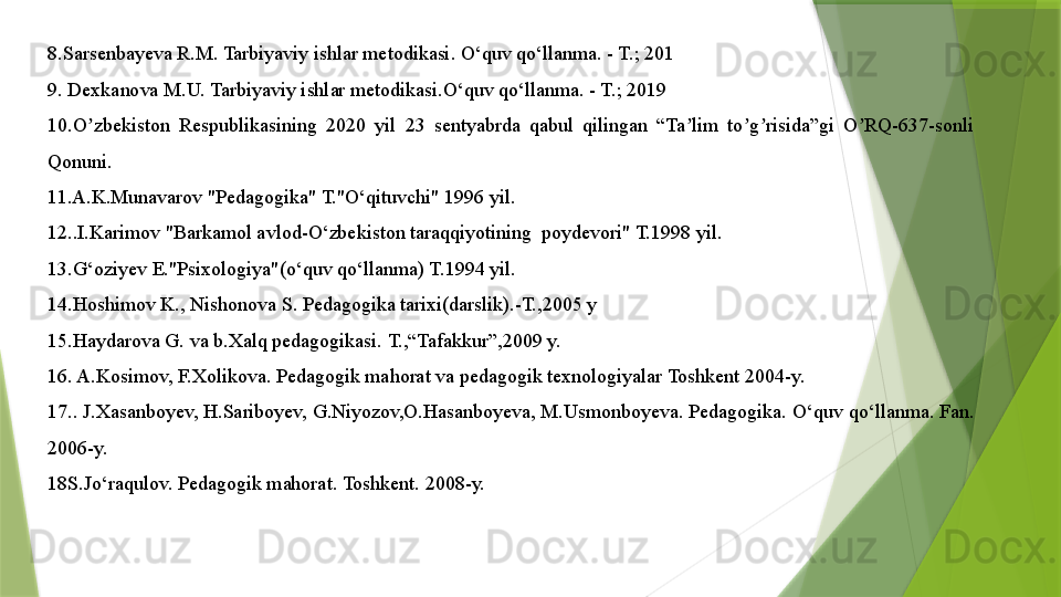 8.Sarsenbayeva R.M. Tarbiyaviy ishlar metodikasi. O‘quv qo‘llanma. - T.; 201
9. Dexkanova M.U. Tarbiyaviy ishlar metodikasi.O‘quv qo‘llanma. - T.; 2019
10.O zbekiston  Respublikasining  2020  yil  23  sentyabrda  qabul  qilingan  “Ta lim  to g risida”gi  O RQ-637-sonli ʼ ʼ ʼ ʼ ʼ
Qonuni.
11.A.K.Munavarov "Pedagogika" T."O‘qituvchi" 1996 yil.
12..I.Karimov "Barkamol avlod-O‘zbekiston taraqqiyotining  poydevori" T.1998 yil.
13.G‘oziyev E."Psixologiya"(o‘quv qo‘llanma) T.1994 yil.
14.Hoshimov K., Nishonova S. Pedagogika tarixi(darslik).-T.,2005 y
15.Haydarova G. va b.Xalq pedagogikasi.  T.,“Tafakkur”,2009 y.
16. A.Kosimov, F.Xolikova. Pedagogik mahorat va pedagogik texnologiyalar Toshkent 2004-y.
17.. J.Xasanboyev, H.Sariboyev, G.Niyozov,O.Hasanboyeva, M.Usmonboyeva. Pedagogika.  O‘quv qo‘llanma. Fan. 
2006-y.
18S.Jo‘raqulov. P е dagogik mahorat.  Toshkent. 2008-y.                 