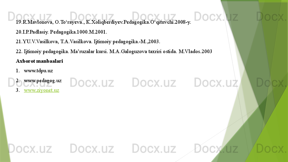 19.R.Mavlonova, O.To‘rayeva., K.Xoliqberdiyev.Pedagogika.O‘qituvchi.2008-y.
20.I.P.Padlasiy. P е dag о gika.1000.M.2001.
21.YU.V.Vasilk о va, T.A.Vasilk о va. Ijtim о iy p е dag о gika.-M.,2003.
22. Ijtim о iy p е dag о gika. Ma’ruzalar kursi. M.A.Gal о guz о va ta х riri  о stida.  M.Vladоs.2003
Axborot manbaalari 
1. www.tdpu.uz 
2. www.pedagog.uz 
3. www.ziyonet.uz