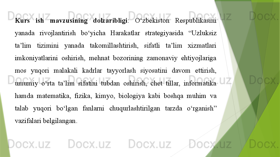 Kurs  ish  mavzusining  dolzaribligi :  O‘zbekiston  Respublikasini 
yanada  rivojlantirish  bo‘yicha  Harakatlar  strategiyasida  “Uzluksiz 
ta’lim  tizimini  yanada  takomillashtirish,  sifatli  ta’lim  xizmatlari 
imkoniyatlarini  oshirish,  mehnat  bozorining  zamonaviy  ehtiyojlariga 
mos  yuqori  malakali  kadrlar  tayyorlash  siyosatini  davom  ettirish, 
umumiy  o‘rta  ta’lim  sifatini  tubdan  oshirish,  chet  tillar,  informatika 
hamda  matematika,  fizika,  kimyo,  biologiya  kabi  boshqa  muhim  va 
talab  yuqori  bo‘lgan  fanlarni  chuqurlashtirilgan  tarzda  o‘rganish” 
vazifalari belgilangan.                  