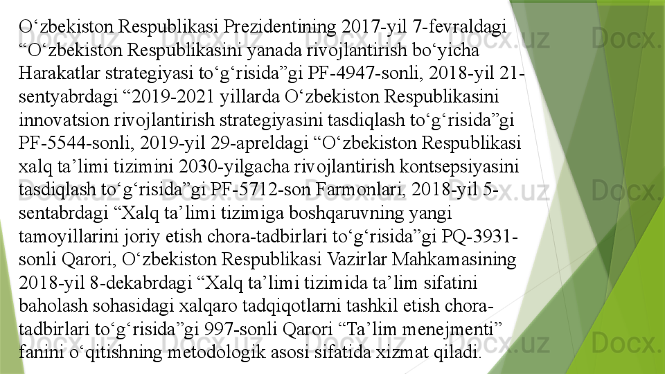 O‘zbekiston Respublikasi Prezidentining 2017-yil 7-fevraldagi 
“O‘zbekiston Respublikasini yanada rivojlantirish bo‘yicha 
Harakatlar strategiyasi to‘g‘risida”gi PF-4947-sonli, 2018-yil 21-
sentyabrdagi “2019-2021 yillarda O‘zbekiston Respublikasini 
innovatsion rivojlantirish strategiyasini tasdiqlash to‘g‘risida”gi 
PF-5544-sonli, 2019-yil 29-apreldagi “O‘zbekiston Respublikasi 
xalq ta’limi tizimini 2030-yilgacha rivojlantirish kontsepsiyasini 
tasdiqlash to‘g‘risida”gi PF-5712-son Farmonlari, 2018-yil 5-
sentabrdagi “Xalq ta’limi tizimiga boshqaruvning yangi 
tamoyillarini joriy etish chora-tadbirlari to‘g‘risida”gi PQ-3931-
sonli Qarori, O‘zbekiston Respublikasi Vazirlar Mahkamasining 
2018-yil 8-dekabrdagi “Xalq ta’limi tizimida ta’lim sifatini 
baholash sohasidagi xalqaro tadqiqotlarni tashkil etish chora-
tadbirlari to‘g‘risida”gi 997-sonli Qarori “Ta’lim menejmenti” 
fanini o‘qitishning metodologik asosi sifatida xizmat qiladi.                  
