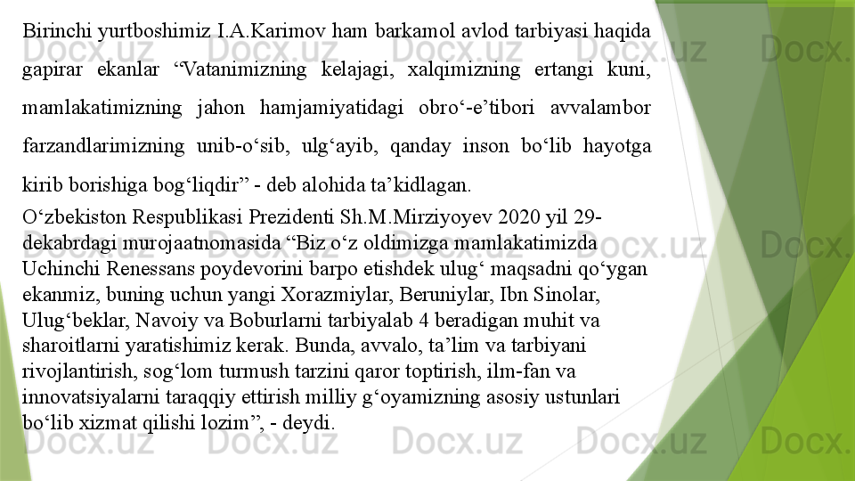 Birinchi yurtboshimiz I.A.Karimov ham barkamol avlod tarbiyasi haqida 
gapirar  ekanlar  “Vatanimizning  kelajagi,  xalqimizning  ertangi  kuni, 
mamlakatimizning  jahon  hamjamiyatidagi  obro‘-e’tibori  avvalambor 
farzandlarimizning  unib-o‘sib,  ulg‘ayib,  qanday  inson  bo‘lib  hayotga 
kirib borishiga bog‘liqdir” - deb alohida ta’kidlagan. 
O‘zbekiston Respublikasi Prezidenti Sh.M.Mirziyoyev 2020 yil 29-
dekabrdagi murojaatnomasida “Biz o‘z oldimizga mamlakatimizda 
Uchinchi Renessans poydevorini barpo etishdek ulug‘ maqsadni qo‘ygan 
ekanmiz, buning uchun yangi Xorazmiylar, Beruniylar, Ibn Sinolar, 
Ulug‘beklar, Navoiy va Boburlarni tarbiyalab 4 beradigan muhit va 
sharoitlarni yaratishimiz kerak. Bunda, avvalo, ta’lim va tarbiyani 
rivojlantirish, sog‘lom turmush tarzini qaror toptirish, ilm-fan va 
innovatsiyalarni taraqqiy ettirish milliy g‘oyamizning asosiy ustunlari 
bo‘lib xizmat qilishi lozim”, - deydi.                 