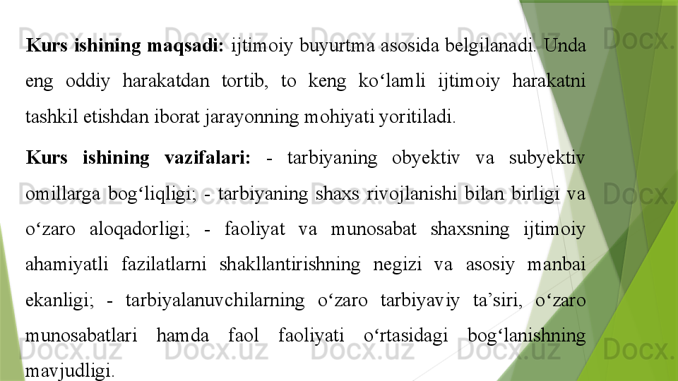 K urs ishining maqsadi:  ijtimoiy buyurtma asosida belgilanadi. Unda 
eng  oddiy  harakatdan  tortib,  to  keng  ko lamli  ijtimoiy  harakatni ʻ
tashkil etishdan iborat jarayonning mohiyati yoritiladi.  
K urs  ishining  vazifalari :   -  tarbiyaning  obyektiv  va  subyektiv 
omillarga  bog liqligi;  -  tarbiyaning  shaxs  rivojlanishi  bilan  birligi  va 	
ʻ
o zaro  aloqadorligi;  -  faoliyat  va  munosabat  shaxsning  ijtimoiy 	
ʻ
ahamiyatli  fazilatlarni  shakllantirishning  negizi  va  asosiy  manbai 
ekanligi;  -  tarbiyalanuvchilarning  o zaro  tarbiyaviy  ta’siri,  o zaro 	
ʻ ʻ
munosabatlari  hamda  faol  faoliyati  o rtasidagi  bog lanishning 	
ʻ ʻ
mavjudligi.                 