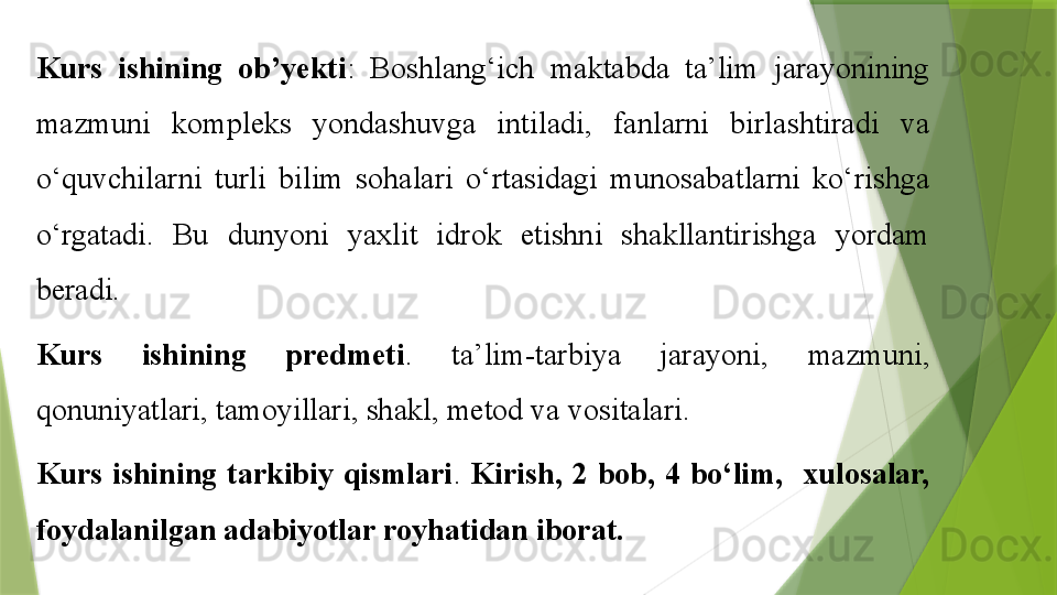 K urs  ishining  ob ’ yekti :   Boshlang‘ich  maktabda  ta’lim  jarayonining 
mazmuni  kompleks  yondashuvga  intiladi,  fanlarni  birlashtiradi  va 
o‘quvchilarni  turli  bilim  sohalari  o‘rtasidagi  munosabatlarni  ko‘rishga 
o‘rgatadi.  Bu  dunyoni  yaxlit  idrok  etishni  shakllantirishga  yordam 
beradi.
K urs  ishining   predmeti .   ta’lim-tarbiya  jarayoni,  mazmuni, 
qonuniyatlari, tamoyillari, shakl, metod va vositalari.
Kurs   ish ining  tarkibiy  qismlari .  Kirish,  2  bob,  4  bo‘lim,    xulosalar, 
foydalanilgan adabiyotlar royhatidan iborat.                 