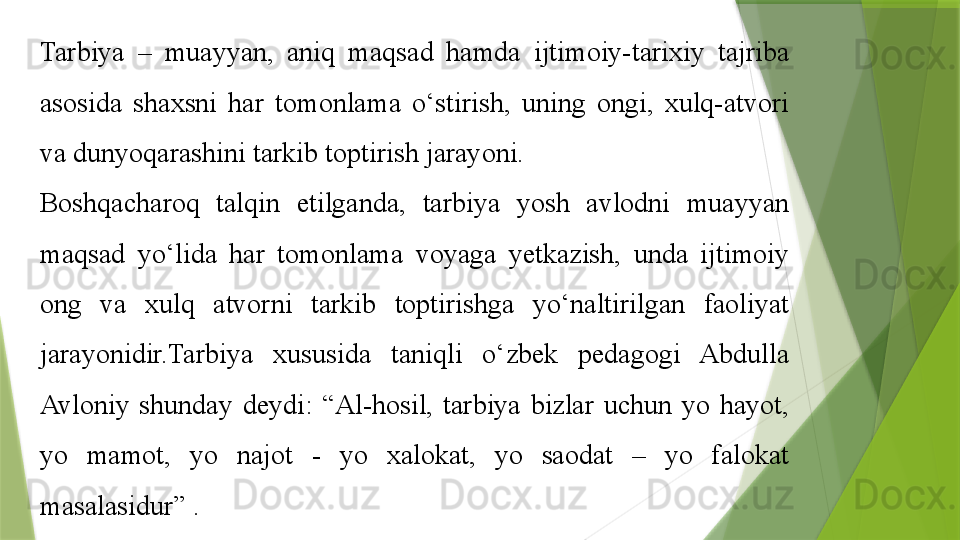 Tarbiya  –  muayyan,  aniq  maqsad  hamda  ijtimoiy-tarixiy  tajriba 
asosida  shaxsni  har  tomonlama  o‘stirish,  uning  ongi,  xulq-atvori 
va dunyoqarashini tarkib toptirish jarayoni. 
Boshqacharoq  talqin  etilganda,  tarbiya  yosh  avlodni  muayyan 
maqsad  yo‘lida  har  tomonlama  voyaga  yetkazish,  unda  ijtimoiy 
ong  va  xulq  atvorni  tarkib  toptirishga  yo‘naltirilgan  faoliyat 
jarayonidir.Tarbiya  xususida  taniqli  o‘zbek  pedagogi  Abdulla 
Avloniy  shunday  deydi:  “Al-hosil,  tarbiya  bizlar  uchun  yo  hayot, 
yo  mamot,  yo  najot  -  yo  xalokat,  yo  saodat  –  yo  falokat 
masalasidur” .                  
