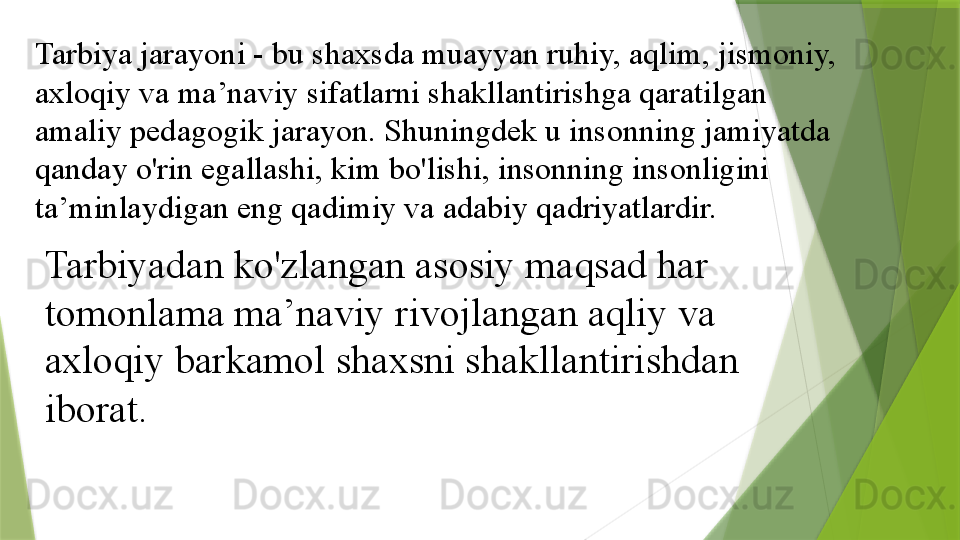 Tarbiya jarayoni - bu shaxsda muayyan ruhiy, aqlim, jismoniy, 
axloqiy va ma’naviy sifatlarni shakllantirishga qaratilgan 
amaliy pedagogik jarayon. Shuningdek u insonning jamiyatda 
qanday o'rin egallashi, kim bo'lishi, insonning insonligini 
ta’minlaydigan eng qadimiy va adabiy qadriyatlardir. 
Tarbiyadan ko'zlangan asosiy maqsad har 
tomonlama ma’naviy rivojlangan aqliy va 
axloqiy barkamol shaxsni shakllantirishdan 
iborat.                 