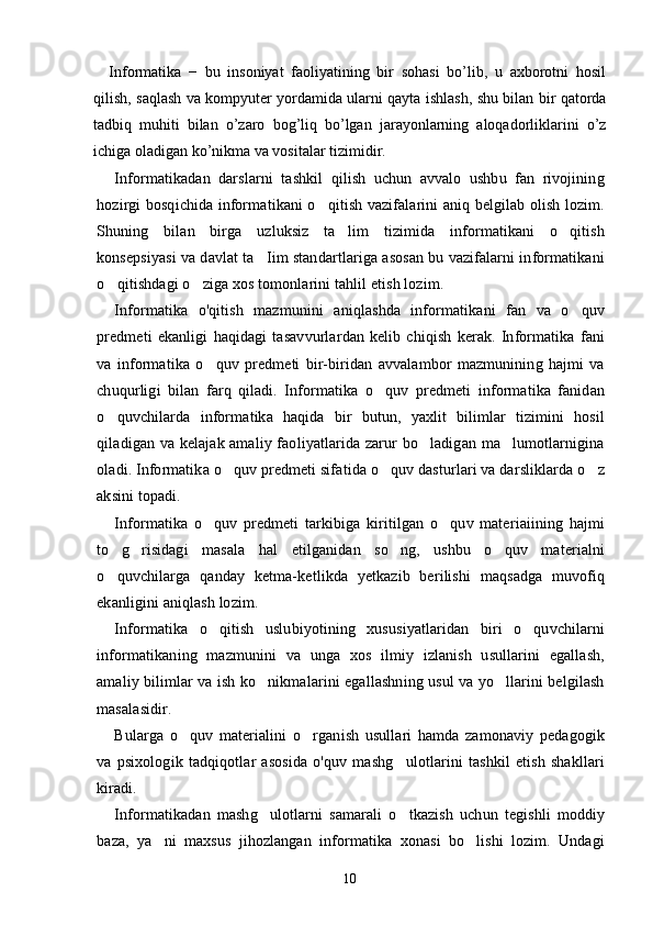 Informatika   −   bu   insoniyat   faoliyatining   bir   sohasi   bo’lib,   u   axborotni   hosil
qilish, saqlash va kompyuter yordamida ularni qayta ishlash, shu bilan bir qatorda
tadbiq   muhiti   bilan   o’zaro   bog’liq   bo’lgan   jarayonlarning   aloqadorliklarini   o’z
ichiga oladigan ko’nikma va vositalar tizimidir.
Informatikadan   darslarni   tashkil   qilish   uchun   avvalo   ushbu   fan   rivojining
hozirgi bosqichida informatikani o qitish vazifalarini aniq belgilab olish lozim.
Shuning   bilan   birga   uzluksiz   ta lim   tizimida   informatikani   o qitish	
 
konsepsiyasi va davlat ta Iim standartlariga asosan bu vazifalarni informatikani	

o qitishdagi o ziga xos tomonlarini tahlil etish lozim.	
 
Informatika   o'qitish   mazmunini   aniqlashda   informatikani   fan   va   o quv	

predmeti   ekanligi   haqidagi   tasavvurlardan   kelib   chiqish   kerak.   Informatika   fani
va   informatika   o quv   predmeti   bir-biridan   avvalambor   mazmunining   hajmi   va	

chuqurligi   bilan   farq   qiladi.   Informatika   o quv   predmeti   informatika   fanidan	

o quvchilarda   informatika   haqida   bir   butun,   yaxlit   bilimlar   tizimini   hosil	

qiladigan va kelajak amaliy faoliyatlarida zarur bo ladigan ma lumotlarnigina	
 
oladi. Informatika o quv predmeti sifatida o quv dasturlari va darsliklarda o z	
  
aksini topadi.
Informatika   o quv   predmeti   tarkibiga   kiritilgan   o quv   materiaiining   hajmi	
 
to g risidagi   masala   hal   etilganidan   so ng,   ushbu   o quv   materialni	
   
o quvchilarga   qanday   ketma-ketlikda   yetkazib   berilishi   maqsadga   muvofiq

ekanligini aniqlash lozim.
Informatika   o qitish   uslubiyotining   xususiyatlaridan   biri   o quvchilarni	
 
informatikaning   mazmunini   va   unga   xos   ilmiy   izlanish   usullarini   egallash,
amaliy bilimlar va ish ko nikmalarini egallashning usul va yo llarini belgilash	
 
masalasidir.
Bularga   o quv   materialini   o rganish   usullari   hamda   zamonaviy   pedagogik	
 
va   psixologik   tadqiqotlar   asosida   o'quv   mashg ulotlarini   tashkil   etish   shakllari	

kiradi.
Informatikadan   mashg ulotlarni   samarali   o tkazish   uchun   tegishli   moddiy	
 
baza,   ya ni   maxsus   jihozlangan   informatika   xonasi   bo lishi   lozim.   Undagi	
 
10 