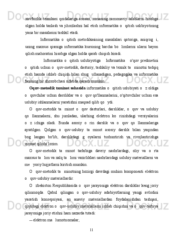 xavfsizlik   texnikasi   qoidalariga   asosan,   xonaning   zamonaviy   talablarni   hisobga
olgan  holda  tanlash   va  jihozlashni  hal  etish   informatika  o qitish  uslibiyotining
yana bir masalasini tashkil etadi.
          Informatika   o qitish   metodikasining   masalalari   qatoriga,   aniqrog i,	
 
uning   maxsus   qismiga   informatika   kursining   barcha   bo limlarini   ularni   bayon	

qilish mahoratini hisob ga olgan holda qarab chiqish kiradi.
                Informatika   o qitish   uslubiyotiga   Informatika   o'quv   predmetini	
  
o qitish uchun o quv-metodik, dasturiy, tashkiliy va texnik ta minotni tadqiq	
  
etish   hamda   ishlab   chiqish   bilan   shug ullanadigan,   pedagogika   va   informatika	

fanining bir shoxobchasi sifatida qarash mumkin.
O quv-metodik taminot soha	
  s ida  informatika o qitish uslubiyati o z oldiga	 
o quvchilar uchun darsliklar  va o quv qo'llanmalarini, o'qituvchilar  uchun esa	
 
uslubiy ishlanmalarni yaratishni maqsad qilib qo ydi.	

O quv-metodik   ta minot   o quv   dasturlari,   darsliklar,   o quv   va   uslubiy	
   
qo llanmalarni,   shu   jumladan,   ularhing   elektron   ko rinishdagi   versiyalarini	
 
o z   ichiga   oladi.   Bunda   asosiy   o rin   darslik   va   o quv   qo llanmalariga
   
ajratilgan.   Qolgan   o quv-uslubiy   ta minot   asosiy   darslik   bilan   yaqindan	
 
bog langan   bo'lib,   darslikdagi   g oyalarni   tushuntirish   va   rivojlantirishga	
 
xizmat qilishi lozim.
O quv-metodik   ta minot   tarkibiga   davriy   nashrlardagi,   oliy   va   o rta
  
maxsus ta lim va xalq ta limi vazirliklari nashrlaridagi uslubiy materiallarni va	
 
me yoriy hujjatlarni kiritish mumkin.	

O quv-metodik   ta minotning   hozirgi   davrdagi   muhim   komponenti   elektron
 
o quv-uslubiy materiallardir.	

O zbekiston Respublikasida o quv jarayoniga elektron darsliklar keng joriy	
 
qilinmoqda.   Qabul   qilingan   o quv-uslubiy   adabiyotlarning   yangi   avlodini	

yaratish   konsepsiyasi,   an anaviy   materiallardan   foydalanishdan   tashqari,	

quyidagi elektron o quv-uslubiy materiallarni ishlab chiqishni va o quv-tarbiya	
 
jarayoniga joriy etishni ham nazarda tutadi:
— elektron ma lumotnomalar;	

11 