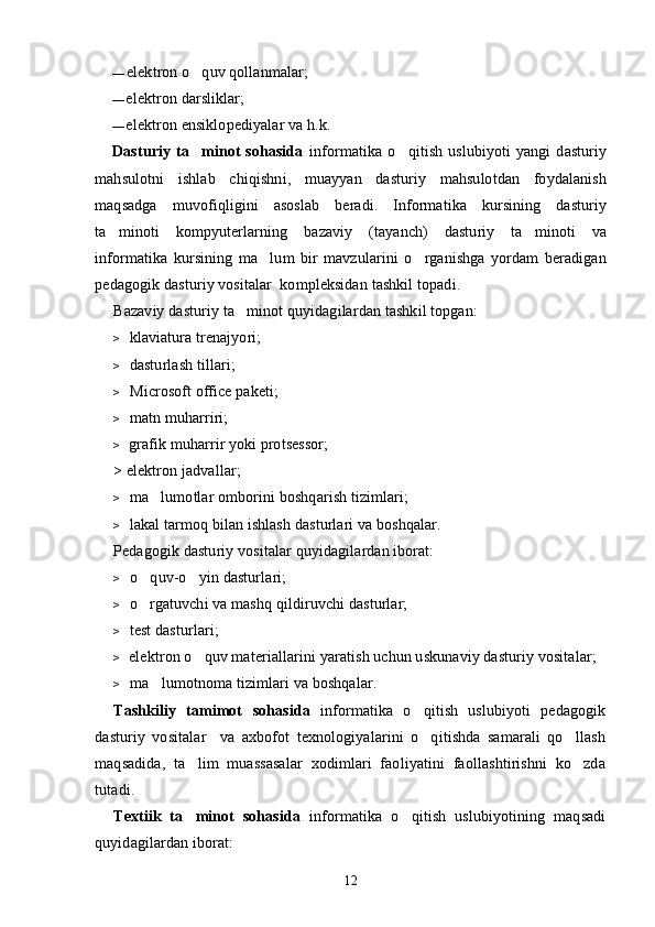 — elektron o quv qollanmalar;
— elektron darsliklar;
— elektron ensiklopediyalar va h.k. 
Dasturiy   ta minot   sohasida
   informatika   o qitish   uslubiyoti   yangi   dasturiy	
mahsulotni   ishlab   chiqishni,   muayyan   dasturiy   mahsulotdan   foydalanish
maqsadga   muvofiqligini   asoslab   beradi.   Informatika   kursining   dasturiy
ta minoti   kompyuterlarning   bazaviy   (tayanch)   dasturiy   ta minoti   va	
 
informatika   kursining   ma lum   bir   mavzularini   o rganishga   yordam   beradigan	
 
pedagogik dasturiy vositalar  kompleksidan tashkil topadi.
Bazaviy dasturiy ta minot quyidagilardan tashkil topgan:	

> klaviatura trenajyori;
> dasturlash tillari;
> Microsoft office paketi;
> matn muharriri;
> grafik muharrir yoki protsessor;
> elektron jadvallar;
> ma lumotlar omborini boshqarish tizimlari;	

> lakal tarmoq bilan ishlash dasturlari va boshqalar.
Pedagogik dasturiy vositalar quyidagilardan iborat:
> o quv-o yin dasturlari;
 
> o rgatuvchi va mashq qildiruvchi dasturlar;

> test dasturlari;
> elektron o quv materiallarini yaratish uchun uskunaviy dasturiy vositalar;	

> ma lumotnoma tizimlari va boshqalar.	

Tashkiliy   tamimot  	
 s ohasida   informatika   o qitish   uslubiyoti   pedagogik	
dasturiy   vositalar     va   axbofot   texnologiyalarini   o qitishda   samarali   qo llash
 
maqsadida,   ta lim   muassasalar   xodimlari   faoliyatini   faollashtirishni   ko zda	
 
tutadi.
Textiik   ta minot   sohasida
   informatika   o qitish   uslubiyotining   maqsadi	
quyidagilardan iborat:
12 
