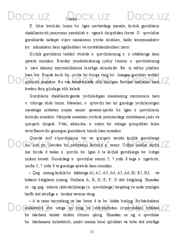                            2-rasm
E tibor   berilishi   lozim   bo lgan   navbatdagi   masala,   kichik   guruhlarni 
shakllantirish jarayonini  yaxshilab o rganib chiqishdan iborat. O quvchilar	
 
guruhlarda   nafaqat   o'quv   masalasini   yecha   olishlari,   balki   kommunikativ
ko nikmalarni ham egallashlari va mustahkamlashlari zarur.	

Kichik   guruhlarni   tashkil   etishda   o quvchilarning   o z   istaklariga   ham	
 
qarash   mumkin.   Bunday   yondashishning   ijobiy   tomoni   o quvchilarning	

o zaro   shaxsiy   xayrxohliklarini   hisobga   olinishidir.   Ba zi   salbiy   jihatlari	
 
ham   bor.   Bunda   kuch   bo yicha   bir-biriga   teng   bo lmagan   guruhlar   tashkil	
 
qilinishi   mumkin.   Bu   esa   hamkorlikda   olib   borilgan   faoliyat   natijalari   ham
keskin farq qilishiga olib keladi.
Guruhlarni   shakllantirganda   yechiladigan   masalaning   maz munini   ham
e tiborga   olish   lozim.   Masalan,   o qituvchi   har   bir   guruhga   yechilayotgan	
 
masalaga   nisbatan   nuqtai   nazari   qarama-qarshi   bo lgan   o quvchilarni	
 
kiritishi mumkin. Natijada masalani yechish jarayonidagi muhokama jonli va
qiziqarli   chiqadi.   Yoki,   aksincha,   a zolari   bir   sohaga   qiziqishlari   bilan	

tavsiflanuvchi gomogen guruhlarni tuzish ham mumkin.
Quyida   sinf   o'quvchilarini   tez   va   qiziqarli   tarzda   kichik   guruhlarga
bo lish   yo llaridan   bir   nechtasini   keltirib   o tamiz.   Ushbu   usullar   sinfni	
  
har   birida   6   tadan   o quvchi   bo lgan   6   ta   kichik   guruhlarga   bo lishga	
  
imkon   beradi.   Guruhdagi   o quvchilar   sonini   5,   7   yoki   8   taga   o zgartirib,	
 
sinfni 5, 7 yoki 8 ta guruhga ajratish ham mumkin.
• Qog ozning kichik bo laklariga Al, A2, 	
  A3,  A4, A5, A6, Bl, B2, B3, ... va
hokazo   belgilarni   yozing.   Stollarni   A,   B,   D,   E,   F,   G   deb   belgilang.   Shundan
so ng qog ozlarni ishtirokchilarga (o quvchilarga) tarqating va unda yozilgan	
  
harfli stol atrofiga o tirishni tavsiya eting.	

• 6   ta   rasm   tayyorlang   va   har   birini   6   ta   bo lakka   boiling.   Bo'lakchalarni	

aralashtirib   stol   ustiga   qo ying   va   ishtirokchidan   (o'quvchidan)   bittadan	

bo lakchani   tanlab   olishni   iltimos   qiling.   Shundan   so ng   o quvchilar	
  
bo lakchaiarni   birlashtirib,   yaxlit   rasmni   hosil   qilishlari   va   bitta   stol   atrofiga

15 
