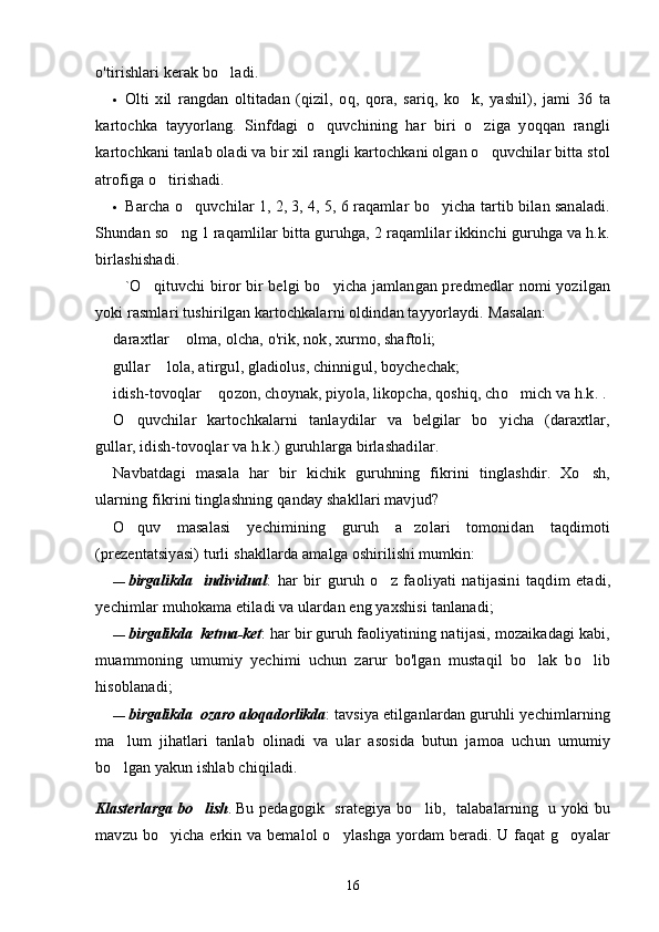 o'tirishlari kerak bo ladi.
• Olti   xil   rangdan   oltitadan   (qizil,   oq,   qora,   sariq,   ko k,   yashil),   jami   36   ta	

kartochka   tayyorlang.   Sinfdagi   o quvchining   har   biri   o ziga   yoqqan   rangli	
 
kartochkani tanlab oladi va bir xil rangli kartochkani olgan o quvchilar bitta stol	

atrofiga o tirishadi.	

• Barcha o quvchilar 1, 2, 3, 4, 5, 6 raqamlar bo yicha tartib bilan sanaladi.	
 
Shundan so ng 1 raqamlilar bitta guruhga, 2 raqamlilar ikkinchi guruhga va h.k.	

birlashishadi.
`O qituvchi biror bir belgi bo yicha jamlangan predmedlar nomi yozilgan	
 
yoki rasmlari tushirilgan kartochkalarni oldindan tayyorlaydi.  Masalan:
daraxtlar   olma, olcha, o'rik, nok, xurmo, shaftoli;	

gullar   lola, atirgul, gladiolus, chinnigul, boychechak;	

idish-tovoqlar   qozon, choynak, piyola, likopcha, qoshiq, cho mich va h.k. .	
	
O quvchilar   kartochkalarni   tanlaydilar   va   belgilar   bo yicha   (daraxtlar,	
 
gullar, idish-tovoqlar va h.k.) guruhlarga birlashadilar.
Navbatdagi   masala   har   bir   kichik   guruhning   fikrini   tinglashdir.   Xo sh,	

ularning fikrini tinglashning qanday shakllari mavjud?
O quv   masalasi   yechimining   guruh   a zolari   tomonidan   taqdimoti	
 
(prezentatsiyasi) turli shakllarda amalga oshirilishi mumkin:
— birga l ikda     individual	
 :   har   bir   guruh   o z   faoliyati   natijasini   taqdim   etadi,	
yechimlar muhokama etiladi va ulardan eng yaxshisi tanlanadi;
— birgalikda  ketma-ket	
 : har bir guruh faoliyatining natijasi, mozaikadagi kabi,
muammoning   umumiy   yechimi   uchun   zarur   bo'lgan   mustaqil   bo lak   bo lib	
 
hisoblanadi;
— birgalikda  ozaro aloqadorlikda	
  : tavsiya etilganlardan guruhli yechimlarning
ma lum   jihatlari   tanlab   olinadi   va   ular   asosida   butun   jamoa   uchun   umumiy	

bo lgan yakun ishlab chiqiladi.

Klasterlarga bo lish	
 .   Bu pedagogik   srategiya bo lib,   talabalarning   u yoki bu	
mavzu bo yicha erkin va bemalol o ylashga yordam beradi. U faqat g oyalar	
  
16 
