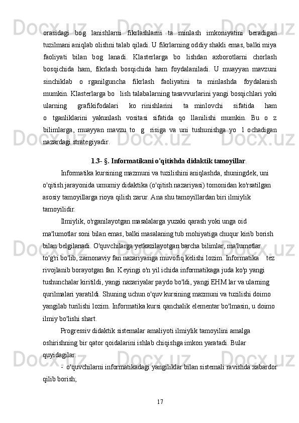orasidagi   bog lanishlarni   fikrlashlarni   ta minlash   imkoniyatini   beradigan 
tuzilmani aniqlab olishni talab qiladi. U fikrlarning oddiy shakli emas, balki miya
faoliyati   bilan   bog lanadi.   Klasterlarga   bo lishdan   axborotlarni   chorlash	
 
bosqichida   ham,   fikrlash   bosqichida   ham   foydalaniladi.   U   muayyan   mavzuni
sinchiklab   o rganilguncha   fikrlash   faoliyatini   ta minlashda   foydalanish	
 
mumkin. Klasterlarga bo lish talabalarning tasavvurlarini yangi bosqichlari yoki	

ularning   grafikifodalari   ko rinishlarini   ta minlovchi   sifatida   ham	
 
o tganliklarini   yakunlash   vositasi   sifatida   qo llanilishi   mumkin.   Bu   o z	
  
bilimlarga,   muayyan   mavzu   to g risiga   va   uni   tushunishga   yo l   ochadigan	
  
nazardagi strategiyadir.
1. 3- §. Informatikani o'qitishda didaktik tamoyillar .
Informatika kursining mazmuni va tuzilishini aniqlashda, shuningdek, uni 
o'qitish jarayonida umumiy didaktika (o'qitish nazariyasi) tomonidan ko'rsatilgan 
asosiy tamoyillarga rioya qilish zarur. Ana shu tamoyillardan biri ilmiylik 
tamoyilidir.
Ilmiylik, o'rganilayotgan masalalarga yuzaki qarash yoki unga oid 
ma'lumotlar soni bilan emas, balki masalaning tub mohiyatiga chuqur kirib borish 
bilan belgilanadi. O'quvchilarga yetkazilayotgan barcha bilimlar, ma'lumotlar 
to'g'ri bo'lib, zamonaviy fan nazariyasiga muvofiq kelishi lozim. Informatika   tez 	

rivojlanib borayotgan fan. Keyingi o'n yil ichida informatikaga juda ko'p yangi 
tushunchalar kiritildi, yangi nazariyalar paydo bo'ldi, yangi EHM lar va ularning 
qurilmalari yaratildi. Shuning uchun o'quv kursining mazmuni va tuzilishi doimo 
yangilab turilishi lozim. Informatika kursi qanchalik elementar bo'lmasin, u doimo 
ilmiy bo'lishi shart. 
Progressiv didaktik sistemalar amaliyoti ilmiylik tamoyilini amalga 
oshirishning bir qator qoidalarini ishlab chiqishga imkon yaratadi. Bular 
quyidagilar:
-  o'quvchilarni informatikadagi yangiliklar bilan sistemali ravishda xabardor
qilib borish;
17 