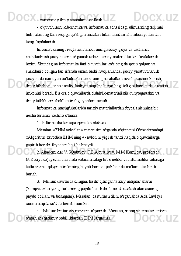 -  zamonaviy ilmiy atamalarni qo'llash,
-  o'quvchilarni kibernetika va informatika sohasidagi olimlarning tarjimai 
holi, ularning fan rivojiga qo'shgan hissalari bilan tanishtirish imkoniyatlaridan 
keng foydalanish.
Informatikaning rivojlanish tarixi, uning asosiy g'oya va usullarini 
shakllantirish jarayonlarini o'rganish uchun tarixiy materiallardan foydalanish 
lozim. Shundagina informatika fani o'quvchilar ko'z o'ngida qotib qolgan va 
shakllanib bo'lgan fan sifatida emas, balki rivojlanishda, ijodiy yaratuvchanlik 
jarayonida namoyon bo'ladi. Fan tarixi uning harakatlantiruvchi kuchini ko'rish, 
ilmiy bilish va inson amaliy faoliyatining bir-biriga bog'liqligini harakatda kuzatish
imkonini beradi. Bu esa o'quvchilarda didaktik-materialistik dunyoqarashni va 
ilmiy tafakkurni shakllantirishga yordam beradi.
Informatika mashg'ulotlarida tarixiy materiallardan foydalanishning bir 
necha turlarini keltirib o'tamiz.
1.  Informatika tarixiga epizodik ekskurs.
Masalan, «EHM avlodlari» mavzusini o'tganda o'qituvchi O'zbekistondagi 
«Algoritm» zavodida EHM ning 4- avlodini yig'ish tarixi haqida o'quvchilarga 
gapirib berishi foydadan holi bo'lmaydi.
2. Akademiklar V.SQobulov, F.B.Abutaliyev, M.M.Komilov, professor 
M.Z.Ziyoxo'jayevlar misolida vatanimizdagi kibernetika va informatika sohasiga 
katta xizmat qilgan olimlarning hayoti hamda ijodi haqida ma'lumotlar berib 
borish.                                                                           
3.   Ma'lum davrlarda olingan, kashf qilingan tarixiy natijalar sharhi 
(kompyuterlar yangi turlarining paydo bo lishi, biror dasturlash atamasining 
paydo bo'lishi va boshqalar). Masalan, dasturlash tilini o'rganishda Ada Lavleys 
xonim haqida so'zlab berish mumkin.
4.   Ma'lum bir tarixiy mavzuni o'rganish.  Masalan, sanoq sistemalari tarixini
o'rganish (qadimiy bobilliklardan EHM largacha).
18 