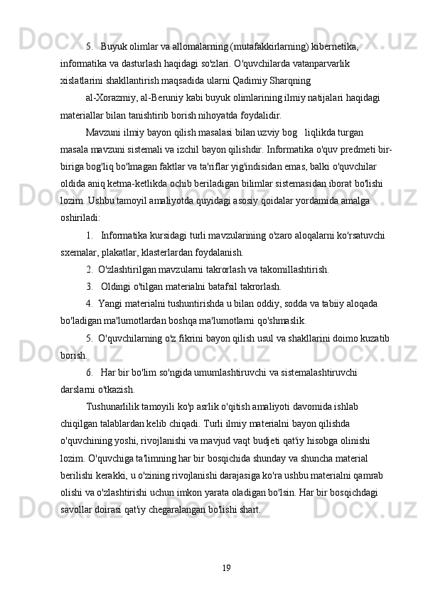 5.   Buyuk olimlar va allomalarning (mutafakkirlarning) kibernetika, 
informatika va dasturlash haqidagi so'zlari. O'quvchilarda vatanparvarlik 
xislatlarini shakllantirish maqsadida ularni Qadimiy Sharqning 
al-Xorazmiy, al-Beruniy kabi buyuk olimlarining ilmiy natijalari haqidagi 
materiallar bilan tanishtirib borish nihoyatda foydalidir.
Mavzuni ilmiy bayon qilish masalasi bilan uzviy bog liqlikda turgan 
masala mavzuni sistemali va izchil bayon qilishdir. Informatika o'quv predmeti bir-
biriga bog'liq bo'lmagan faktlar va ta'riflar yig'indisidan emas, balki o'quvchilar 
oldida aniq ketma-ketlikda ochib beriladigan bilimlar sistemasidan iborat bo'lishi 
lozim. Ushbu tamoyil amaliyotda quyidagi asosiy qoidalar yordamida amalga 
oshiriladi:
1.   Informatika kursidagi turli mavzularining o'zaro aloqalarni ko'rsatuvchi 
sxemalar, plakatlar, klasterlardan foyda lanish.
2.  O'zlashtirilgan mavzularni takrorlash va takomillashtirish.
3.   Oldingi o'tilgan materialni batafsil takrorlash.
4.  Yangi materialni tushuntirishda u bilan oddiy, sodda va tabiiy aloqada 
bo'ladigan ma'lumotlardan boshqa ma'lumotlarni qo'shmaslik.
5.  O'quvchilarning o'z fikrini bayon qilish usul va shakllarini doimo kuzatib 
borish.
6.   Har bir bo'lim so'ngida umumlashtiruvchi va sistemalashtiruvchi 
darslarni o'tkazish.
Tushunarlilik tamoyili ko'p asrlik o'qitish amaliyoti davomida ishlab 
chiqilgan talablardan kelib chiqadi. Turli ilmiy materialni bayon qilishda 
o'quvchining yoshi, rivojlanishi va mavjud vaqt budjeti qat'iy hisobga olinishi 
lozim. O'quvchiga ta'limning har bir bosqichida shunday va shuncha material 
berilishi kerakki, u o'zining rivojlanishi darajasiga ko'ra ushbu materialni qamrab 
olishi va o'zlashtirishi uchun imkon yarata oladigan bo'lsin. Har bir bosqichdagi 
savollar doirasi qat'iy chegaralangan bo'lishi shart.
19 