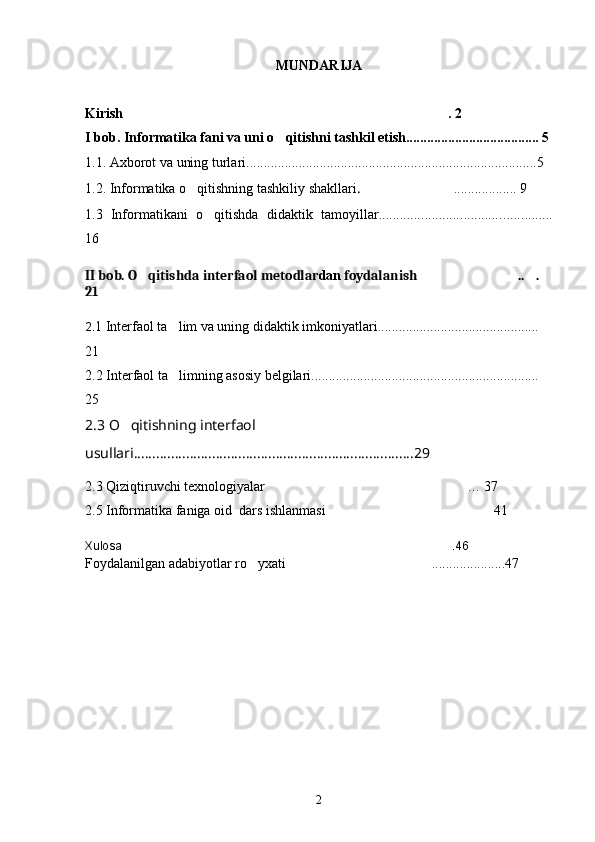 MUNDARIJA 
Kirish .  2
I bob. Informatika fani va uni o qitishni tashkil etish...................................... 5	

1.1. Axborot va uning turlari...................................................................................5
1.2. Informatika o qitishning tashkiliy shakllari	
 .   .................. 9	
1.3   Informatikani   o qitishda   didaktik   tamoyillar...................................	
 ..............
16
II bob. O qitishda 	
 interfaol metodlar dan  foydalanish .. . 	 
21
2. 1   Interfaol ta lim va uning didaktik imkoniyatlari.............................................. 	

21
2.2 Interfaol ta limning asosiy belgilari................................................................. 

25
2.3 O qitishning interfaol 	

usullari...........................................................................29
2.3 Qiziqtiruvchi texnologiyalar … 37	

2.5 Informatika faniga oid  dars ishlanmasi 41	

Xulosa  .46	

Foydalanilgan adabiyotlar ro yxati	
 .....................47	
2 