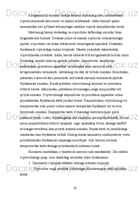 Ko'rgazmalilik tamoyili boshqa fanlarni o'qitishdagi kabi, informatikani 
o'qitish jarayonida ham asosiy va muhim hisoblanadi: ushbu tamoyil qadim 
zamonlardan beri qo'llanib kelinayotgan mashhur o'qitish tamoyillaridan biridir.
Mavzuning bayoni doskadagi va o'quvchilar daftaridagi yozuvlar bilan 
birgalikda olib boriladi. Doskada yozuv va rasmlar o'qituvchi tushintirayotgan 
paytda, o'quvchilar esa doska oldida javob berayotganda bajariladi. Doskadan 
foydalanish o'qitishdagi muhim bo'g'indir. Masala yechishda, takrorlashda, 
o'quvchilardan so'rashda, xullas, barcha hollarda to'la ko'rgazmalilik bo'lishi lozim.
Doskadagi rasmlar bilan bir qatorda jadvallar, diapozitivlar, kinofilmlar, 
kodoskoplar, proyeksion apparatlar va boshqalar bilan namoyish etish 
ko'rgazmalilikni ta'minlaydi. Jadvalning roli ikki xil bo'lishi mumkin. Birinchidan, 
jadvaldan o'qituvchi dars jarayonida, sinf oldida mavzuni tushuntirish paytida 
foydalanishi mumkin. Bunda jadvallar o'qituvchining bayonini va yozuvlarni 
to'ldirib boradi. Ikkinchidan, jadvallarni ko'rinadigan joyga uzoq muddat ilib 
qo'yish mumkin. O'qituvchilarga diapozitivlar va proyeksion apparatlar uchun 
plyonkalardan foydalanish katta yordam beradi. Diapozitivlarni o'qituchining o'zi 
kompyuterdan yoki printer uchun maxsus varaqlardan foydalanib tez va oson 
tayyorlashi mumkin. Diapozitivlar katta o'lchamdagi tasvirlarni hosil qilish 
imkonini beradi. Lekin, foydalanganda sinf xonalarini qorong'ilatish kerak. Bu esa 
ayrim noqulayliklarni keltirib chiqaradi. Agar epidiaskop bo'lsa, ekranga shaffof 
bo'lmagan tavsiflarni ham proyek-siyalash mumkin. Bunda kitob va jurnallardagi 
rasmlardan ham foydalansa bo'ladi. Hozirgi kunda zamonaviy multimediaviy video
proyektorlardan foydalanish maqsadga muvofiqdir. Ular tasvirni bevosita 
kompyuterdan katta ekranga proyeksiyalash imkonini beradi.
Bilimlarni mustahkam o 'zlashtirish jarayoni juda murakkabdir. Shu sababli 
o'qituvchilarga qisqa, lezis shaklidagi tavsiyalar bilan cheklanamiz:
1.  Zamonaviy o'qitishda tafakkur xotiraga nisbatan yuqoridir.
2.   O'quvchilar ongli ravishda o'zlashtirgan bilimlarinigina eslab qolishlari 
kerak.
20 