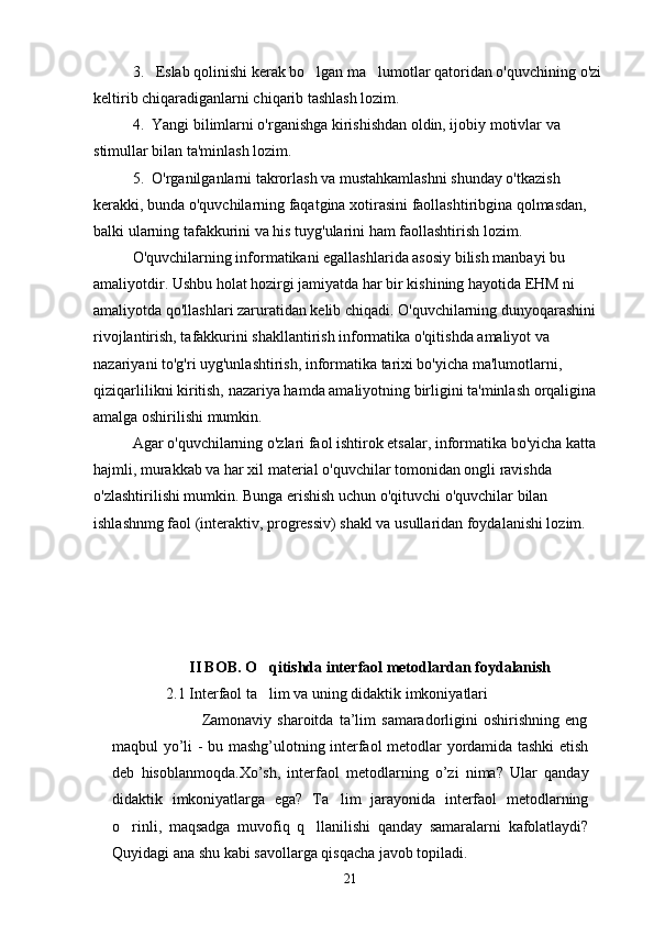 3.   Eslab qolinishi kerak bo lgan ma lumotlar qatoridan o'quvchining o'zi  
keltirib chiqaradiganlarni chiqarib tashlash lozim.
4.  Yangi bilimlarni o'rganishga kirishishdan oldin, ijobiy motivlar va 
stimullar bilan ta'minlash lozim.
5.  O'rganilganlarni takrorlash va mustahkamlashni shunday o'tkazish 
kerakki, bunda o'quvchilarning faqatgina xotirasini faollashtiribgina qolmasdan, 
balki ularning tafakkurini va his tuyg'ularini ham faollashtirish lozim.
O'quvchilarning informatikani egallashlarida asosiy bilish manbayi bu 
amaliyotdir. Ushbu holat hozirgi jamiyatda har bir kishining hayotida EHM ni 
amaliyotda qo'llashlari zaruratidan kelib chiqadi. O'quvchilarning dunyoqarashini 
rivojlantirish, tafakkurini shakllantirish informatika o'qitishda amaliyot va 
nazariyani to'g'ri uyg'unlashtirish, informatika tarixi bo'yicha ma'lumotlarni, 
qiziqarlilikni kiritish, nazariya hamda amaliyotning birligini ta'minlash orqaligina 
amalga oshirilishi mumkin.
Agar o'quvchilarning o'zlari faol ishtirok etsalar, informa tika bo'yicha katta 
hajmli, murakkab va har xil material o'quvchilar tomonidan ongli ravishda 
o'zlashtirilishi mumkin. Bunga erishish uchun o'qituvchi o'quvchilar bilan 
ishlashnmg faol (interaktiv, progressiv) shakl va usullaridan foydalanishi lozim.     
II BOB. O qitishda 	
 interfaol metodlar dan foydalanish
               2.1 Interfaol ta lim va uning didaktik imkoniyatlari

                                Zamonaviy   sharoitda   ta’lim   samaradorligini   oshirishning   eng
maqbul yo’li - bu mashg’ulotning interfaol metodlar yordamida tashki etish
deb   hisoblanmoqda.Xo’sh,   interfaol   metodlarning   o’zi   nima?   Ular   qanday
didaktik   imkoniyatlarga   ega?   Ta lim   jarayonida   interfaol   metodlarning	

o rinli,   maqsadga   muvofiq   q llanilishi   qanday   samaralarni   kafolatlaydi?	
 
Quyidagi ana shu kabi savollarga qisqacha javob topiladi.
21 