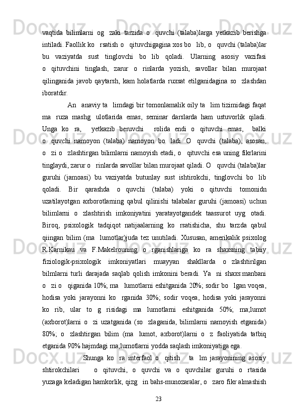 vaqtida   bilimlarni   og zaki   tarzida   o quvchi   (talaba)larga   yetkazib   berishga 
intiladi. Faollik ko rsatish o qituvchigagina xos bo lib, o quvchi (talaba)lar	
   
bu   vaziyatda   sust   tinglovchi   bo lib   qoladi.   Ularning   asosiy   vazifasi	

o qituvchini   tinglash,   zarur   o rinlarda   yozish,   savollar   bilan   murojaat	
 
qilinganida   javob   qaytarsh,   kam   holatlarda   ruxsat   etilganidagina   so zlashdan	

iboratdir.
                  An anaviy ta limdagi bir tomonlamalik oily ta lim tizimidagi faqat	
  
ma ruza   mashg ulotlarida   emas,   seminar   darslarda   ham   ustuvorlik   qiladi.	
 
Unga   ko ra,   yetkazib   beruvchi   rolida   endi   o qituvchi   emas,     balki	
   
o quvchi   namoyon   (talaba)   namoyon   bo ladi.   O quvchi   (talaba),   asosan,	
  
o zi o zlashtirgan bilimlarni  namoyish etadi, o qituvchi  esa uning fikrlarini
  
tinglaydi, zarur o rinlarda savollar bilan murojaat qiladi. O quvchi (talaba)lar	
 
guruhi   (jamoasi)   bu   vaziyatda   butunlay   sust   ishtirokchi,   tinglovchi   bo lib	

qoladi.   Bir   qarashda   o quvchi   (talaba)   yoki   o qituvchi   tomonidn	
 
uzatilayotgan   axborotlarning   qabul   qilinishi   talabalar   guruhi   (jamoasi)   uchun
bilimlarni   o zlashtirish   imkoniyatini   yaratayotgandek   taassurot   uyg otadi.	
 
Biroq,   psixologik   tadqiqot   natijaalarning   ko rsatishicha,   shu   tarzda   qabul	

qiingan   bilim   (ma lumotlar)juda   tez   unutiladi.   Xususan,   amerikalik   psixolog	

R.Karnikau   va   F.Makelrouning   o rganishlariga   ko ra   shaxsning   tabiiy	
 
fiziologik-psixologik   imkoniyatlari   muayyan   shakllarda   o zlashtirilgan	

bilmlarni   turli   darajada   saqlab   qolish   imkonini   beradi.   Ya ni   shaxs:manbani	

o zi o qiganida 10%; ma lumotlarni eshitganida 20%; sodir bo lgan voqea,	
   
hodisa   yoki   jarayonni   ko rganida   30%;   sodir   voqea,   hodisa   yoki   jarayonni	

ko rib,   ular   to g risidagi   ma lumotlarni   eshitganida   50%;   ma;lumot	
   
(axborot)larni   o zi   uzatganida   (so zlaganida,   bilimlarni   namoyish   etganida)	
 
80%;   o zlashtirgan   bilim   (ma lumot,   axborot)larni   o z   faoliyatida   tatbiq	
  
etganida 90% hajmdagi ma;lumotlarni yodda saqlash imkoniyatiga ega.
                        Shunga   ko ra   interfaol   o qitish   ta lm   jarayonining   asosiy	
   
shtirokchilari     o qituvchi,   o quvchi   va   o quvchilar   guruhi   o rtasida	
    
yuzaga keladigan hamkorlik, qizg in bahs-munozaralar, o zaro fikr almashish	
 
23 
