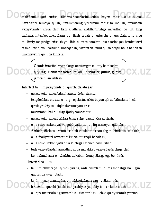 takliflarni   ilgari   surish,   fikr-mulohazalarini   erkin   bayon   qilish,   o z   nuqtai
nazarlarini   himoya   qilish,   muammoning   yechimini   topishga   intilish,   murakkab
vaziyatlardan   chiqa   olish   kabi   sifatlarni   shakllantirishga   muvaffaq   bo ldi.   Eng

muhimi,   interfaol   metodlarni   qo llash   orqali   o qituvchi   o quvchilarning   aniq	
  
ta limiy maqsadga erishish yo lida o zaro hamkorlikka asoslangan harakatlarni	
  
tashkil etish, yo naltirish, boshqarish, nazorat va tahlil qilish orqali holis baholash	

imkoniyatini qo lga kiritadi.

               
Interfaol ta lim jarayonida o quvchi (talaba)lar:	
 
- guruh yoki jamoa bilan hamkorlikda ishlash;
- tengdoshlari orasida o z g oyalarini erkin bayon qilish, bilimlarni hech 	
 
qanday ruhiy to siqlarsiz namoyon etish;	

- muammoni hal qilishga ijodiy yondashish;
- guruh yoki jamoadoshlari bilan ruhiy yaqinlikka erishish;
- o z ichki imkoniyat va qobiliyatlarini to liq namoyon qila olish;	
 
- fikrlash, fikrlarni umumlashtrish va ular orasidan ehg muhimlarini saralash;
- o z faoliyatini nazorat qilish va mustaqil baholash;

- o z ichki imkoniyatlari va kuchiga ishonch hosil qilish;

- turli vaziyatlarda harakatlanish va murakkab vaziyatlarda chiqa olish 
ko nikmalarini o zlashtirish kabi imkoniyatlarga ega bo ladi;
  
         Interfaol ta lim:	

- ta lim oluvchi (o quvchi,talaba)larda bilimlarni o zlashtirishga bo lgan 	
   
qiziqishni uyg otadi;	

- ta lim jarayonining har bir ishtirokchisini rag batlantiradi;	
 
- har bir o quvchi (talaba)ning ruhiyatiga ijobiy ta sir ko rsatish;	
  
- o quv materialning samarali o zlashtirilishi uchun qulay sharoit yaratadi;	
 
26Odatda interfaol metodlarga asoslangan talimiy harakatlar 
quyidagi shakllarda tashkil etiladi: individual; juftlik; guruh; 
jamoa bilan ishlash 