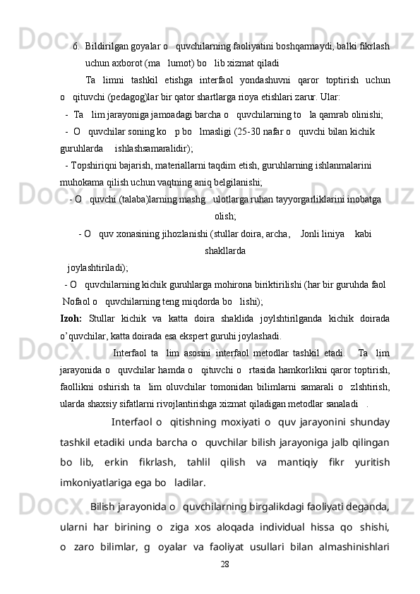 6. Bildirilgan goyalar o quvchilarning faoliyatini boshqarmaydi, balki fikrlash
uchun axborot (ma lumot) bo lib xizmat qiladi	
 
Ta limni   tashkil   etishga   interfaol   yondashuvni   qaror   toptirish   uchun	

o qituvchi (pedagog)lar bir qator shartlarga rioya etishlari zarur. Ular:	

  -  Ta lim jarayoniga jamoadagi barcha o quvchilarning to la qamrab olinishi;	
  
  -  O quvchilar soning ko p bo lmasligi (25-30 nafar o quvchi bilan kichik 
   
guruhlarda     ishlashsamaralidir);
  - Topshiriqni bajarish, materiallarni taqdim etish, guruhlarning ishlanmalarini 
muhokama qilish uchun vaqtning aniq belgilanishi;
-  O quvchi (talaba)larning mashg ulotlarga ruhan tayyorgarliklarini inobatga
 
olish;
-  O quv xonasining jihozlanishi (stullar doira, archa,  Jonli liniya  kabi	
  
shakllarda 
   joylashtiriladi);
- O quvchilarning kichik guruhlarga mohirona biriktirilishi (har bir guruhda faol 	

 Nofaol o quvchilarning teng miqdorda bo lishi);	
 
Izoh:   Stullar   kichik   va   katta   doira   shaklida   joylshtirilganda   kichik   doirada
o’quvchilar, katta doirada esa ekspert guruhi joylashadi.
                        Interfaol   ta lim   asosini   interfaol   metodlar   tashkil   etadi.   Ta lim	
  
jarayonida o quvchilar hamda o qituvchi o rtasida hamkorlikni qaror toptirish,	
  
faollikni   oshirish   ta lim   oluvchilar   tomonidan   bilimlarni   samarali   o zlshtirish,	
 
ularda shaxsiy sifatlarni rivojlantirishga xizmat qiladigan metodlar sanaladi .	

                        Interfaol   o qitishning   moxiyati   o quv   jarayonini   shunday	
 
tashkil etadiki unda  barcha  o quvchilar  bilish  jarayoniga jalb qilingan	

bo lib,   erkin   fikrlash,   tahlil   qilish   va   mantiqiy   fikr   yuritish	

imkoniyatlariga ega bo ladilar.	

            Bilish jarayonida o quvchilarning birgalikdagi faoliyati deganda,	

ularni   har   birining   o ziga   xos   aloqada   individual   hissa   qo shishi,	
 
o zaro   bilimlar,   g oyalar   va   faoliyat   usullari   bilan   almashinishlari	
 
28 