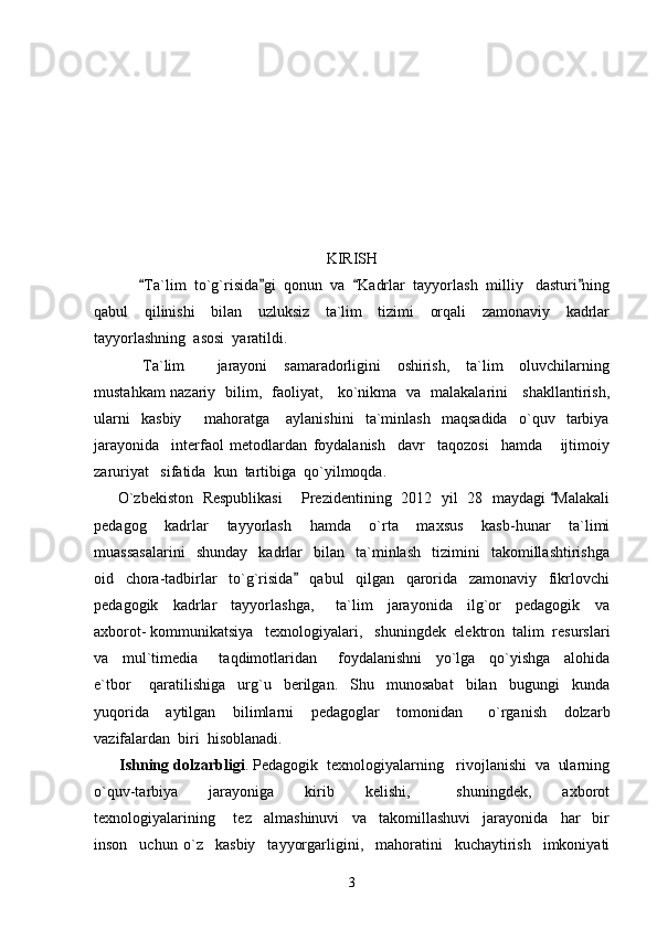KIRISH
            Ta`lim  to`g`risida gi  qonun  va   Kadrlar  tayyorlash  milliy   dasturi ning   
qabul     qilinishi     bilan     uzluksiz     ta`lim     tizimi     orqali     zamonaviy     kadrlar
tayyorlashning  asosi  yaratildi.
            Ta`lim         jarayoni     samaradorligini     oshirish,     ta`lim     oluvchilarning
mustahkam nazariy   bilim,   faoliyat,     ko`nikma   va   malakalarini     shakllantirish,
ularni     kasbiy         mahoratga       aylanishini     ta`minlash     maqsadida     o`quv     tarbiya
jarayonida     interfaol   metodlardan   foydalanish     davr     taqozosi     hamda       ijtimoiy
zaruriyat   sifatida  kun  tartibiga  qo`yilmoqda.
         O`zbekiston   Respublikasi       Prezidentining   2012   yil   28   maydagi  Malakali	

pedagog     kadrlar     tayyorlash     hamda     o`rta     maxsus     kasb-hunar     ta`limi
muassasalarini     shunday     kadrlar     bilan     ta`minlash     tizimini     takomillashtirishga
oid     chora-tadbirlar     to`g`risida     qabul     qilgan     qarorida     zamonaviy     fikrlovchi	

pedagogik     kadrlar     tayyorlashga,       ta`lim     jarayonida     ilg`or     pedagogik     va
axborot- kommunikatsiya   texnologiyalari,   shuningdek  elektron  talim  resurslari
va     mul`timedia       taqdimotlaridan       foydalanishni     yo`lga     qo`yishga     alohida
e`tbor       qaratilishiga     urg`u     berilgan.     Shu     munosabat     bilan     bugungi     kunda
yuqorida     aytilgan     bilimlarni     pedagoglar     tomonidan       o`rganish     dolzarb
vazifalardan  biri  hisoblanadi. 
      Ishning dolzarbligi . Pedagogik  texnologiyalarning   rivojlanishi  va  ularning
o`quv-tarbiya     jarayoniga     kirib     kelishi,       shuningdek,     axborot
texnologiyalarining       tez     almashinuvi     va     takomillashuvi     jarayonida     har     bir
inson     uchun   o`z     kasbiy     tayyorgarligini,     mahoratini     kuchaytirish     imkoniyati
3 