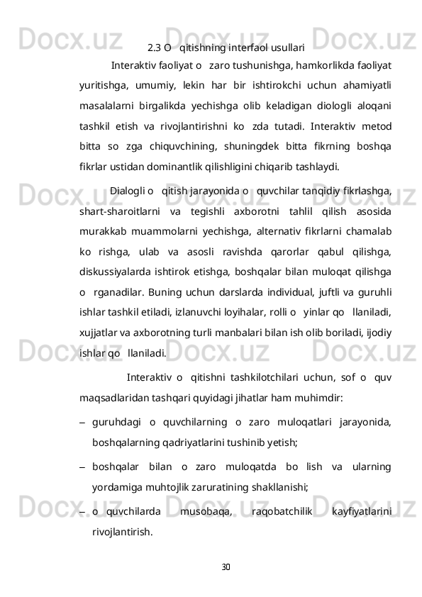2.3 O qitishning interfaol usullari
            Interaktiv faoliyat o zaro tushunishga, hamkorlikda faoliyat	

yuritishga,   umumiy,   lekin   har   bir   ishtirokchi   uchun   ahamiyatli
masalalarni   birgalikda   yechishga   olib   keladigan   diologli   aloqani
tashkil   etish   va   rivojlantirishni   ko zda   tutadi.  	
 Interaktiv   metod
bitta   so zga   chiquvchining,   shuningdek   bitta   fikrning   boshqa	

fikrlar ustidan dominantlik qilishligini chiqarib tashlaydi. 
             Dialogli o qitish jarayonida o quvchilar tanqidiy fikrlashga,	
 
shart-sharoitlarni   va   tegishli   axborotni   tahlil   qilish   asosida
murakkab   muammolarni   yechishga,   alternativ   fikrlarni   chamalab
ko rishga,   ulab   va   asosli   ravishda   qarorlar   qabul   qilishga,	

diskussiyalarda   ishtirok   etishga,   boshqalar   bilan   muloqat   qilishga
o rganadilar.   Buning   uchun   darslarda   individual,   juftli   va   guruhli

ishlar tashkil etiladi, izlanuvchi loyihalar, rolli o yinlar qo llaniladi,	
 
xujjatlar va axborotning turli manbalari bilan ish olib boriladi, ijodiy
ishlar qo llaniladi.	

                  Interaktiv   o qitishni   tashkilotchilari   uchun,   sof   o quv	
 
maqsadlaridan tashqari quyidagi jihatlar ham muhimdir:
– guruhdagi   o quvchilarning   o zaro   muloqatlari   jarayonida,	
 
boshqalarning qadriyatlarini tushinib yetish;
– boshqalar   bilan   o zaro   muloqatda   bo lish   va   ularning	
 
yordamiga muhtojlik zaruratining shakllanishi;
– o quvchilarda   musobaqa,   raqobatchilik   kayfiyatlarini	

rivojlantirish.
30 