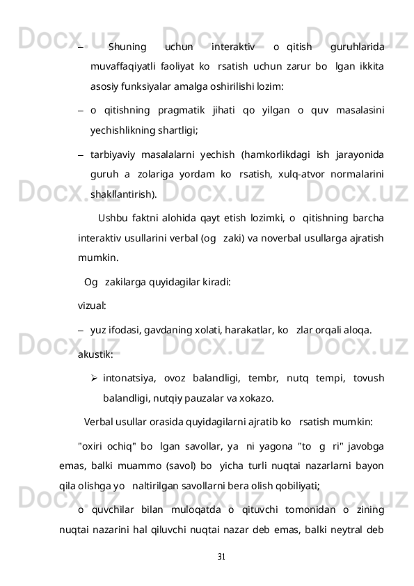 – Shuning   uchun   interaktiv   o qitish   guruhlarida
muvaffaqiyatli   faoliyat   ko rsatish   uchun   zarur   bo lgan   ikkita	
 
asosiy funksiyalar amalga oshirilishi lozim:
– o qitishning   pragmatik   jihati   qo yilgan   o quv   masalasini	
  
yechishlikning shartligi;
– tarbiyaviy   masalalarni   yechish   (hamkorlikdagi   ish   jarayonida
guruh   a zolariga   yordam   ko rsatish,   xulq-atvor   normalarini	
 
shakllantirish).
          Ushbu   faktni   alohida   qayt   etish   lozimki,   o qitishning   barcha	

interaktiv usullarini verbal (og zaki) va noverbal usullarga ajratish	

mumkin.
Og zakilarga quyidagilar kiradi:	

vizual: 
– yuz ifodasi, gavdaning xolati, harakatlar, ko zlar orqali aloqa.	

akustik: 
 intonatsiya,   ovoz   balandligi,   tembr,   nutq   tempi,   tovush
balandligi, nutqiy pauzalar va xokazo.
Verbal usullar orasida quyidagilarni ajratib ko rsatish mumkin:

"oxiri   ochiq"   bo lgan   savollar,   ya ni   yagona   "to g ri"   javobga	
   
emas,   balki   muammo   (savol)   bo yicha   turli   nuqtai   nazarlarni   bayon	

qila olishga yo naltirilgan savollarni bera olish qobiliyati;	

o quvchilar   bilan   muloqatda   o qituvchi   tomonidan   o zining	
  
nuqtai   nazarini   hal   qiluvchi   nuqtai   nazar   deb   emas,   balki   neytral   deb
31 