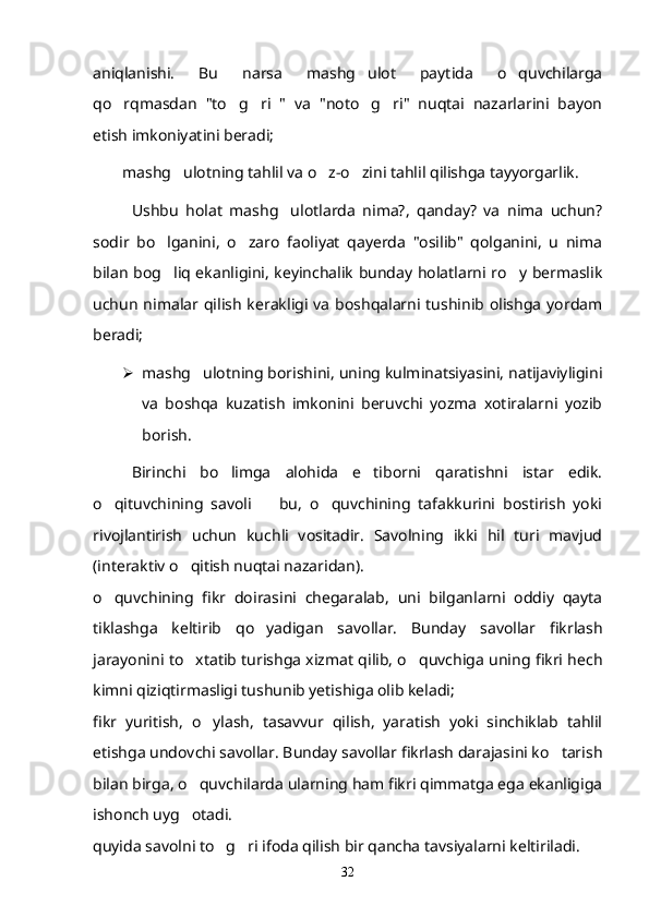 aniqlanishi.   Bu   narsa   mashg ulot   paytida   o quvchilarga 
qo rqmasdan   "to g ri   "   va   "noto g ri"   nuqtai   nazarlarini   bayon	
    
etish imkoniyatini beradi;
mashg ulotning tahlil va o z-o zini tahlil qilishga tayyorgarlik.	
  
Ushbu   holat   mashg ulotlarda   nima?,   qanday?   va   nima   uchun?	

sodir   bo lganini,   o zaro   faoliyat   qayerda   "osilib"   qolganini,   u   nima	
 
bilan bog liq ekanligini, keyinchalik bunday holatlarni ro y bermaslik
 
uchun  nimalar qilish  kerakligi va  boshqalarni tushinib  olishga  yordam
beradi;
 mashg ulotning borishini, uning kulminatsiyasini, natijaviyligini	

va   boshqa   kuzatish   imkonini   beruvchi   yozma   xotiralarni   yozib
borish.
Birinchi   bo limga   alohida   e tiborni   qaratishni   istar   edik.	
 
o qituvchining   savoli     bu,   o quvchining   tafakkurini   bostirish   yoki	
  
rivojlantirish   uchun   kuchli   vositadir.   Savolning   ikki   hil   turi   mavjud
(interaktiv o qitish nuqtai nazaridan).	

o quvchining   fikr   doirasini   chegaralab,   uni   bilganlarni   oddiy   qayta	

tiklashga   keltirib   qo yadigan   savollar.   Bunday   savollar   fikrlash	

jarayonini to xtatib turishga xizmat qilib, o quvchiga uning fikri hech	
 
kimni qiziqtirmasligi tushunib yetishiga olib keladi;
fikr   yuritish,   o ylash,   tasavvur   qilish,   yaratish   yoki   sinchiklab   tahlil	

etishga undovchi savollar. Bunday savollar fikrlash darajasini ko tarish	

bilan birga, o quvchilarda ularning ham fikri qimmatga ega ekanligiga	

ishonch uyg otadi.

quyida savolni to g ri ifoda qilish bir qancha tavsiyalarni keltiriladi.	
 
32 