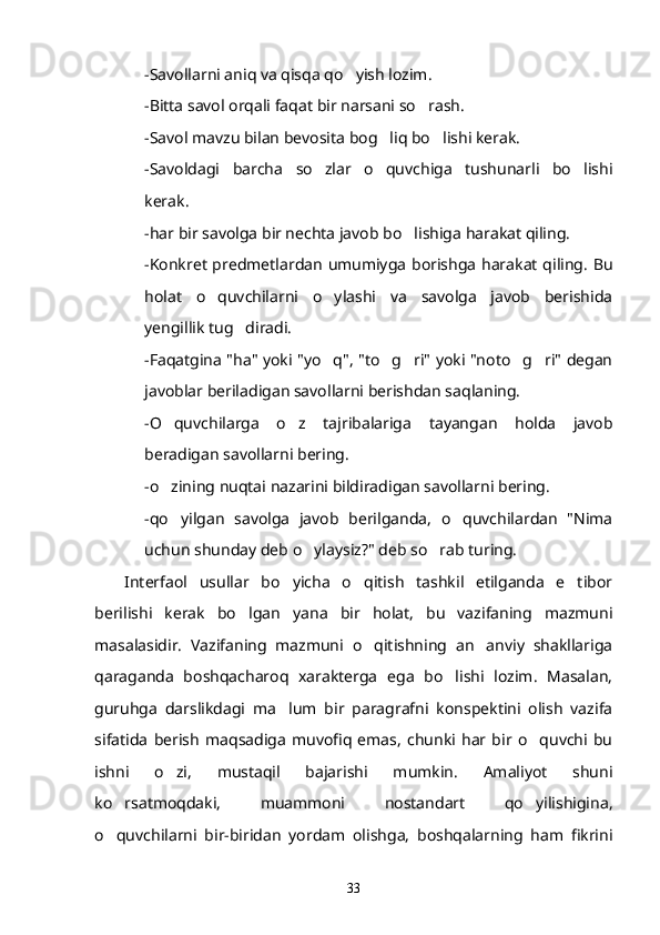 -Savollarni aniq va qisqa qo yish lozim.
-Bitta savol orqali faqat bir narsani so rash.	

-Savol mavzu bilan bevosita bog liq bo lishi kerak.	
 
-Savoldagi   barcha   so zlar   o quvchiga   tushunarli   bo lishi	
  
kerak.
-har bir savolga bir nechta javob bo lishiga harakat qiling.	

-Konkret predmetlardan umumiyga borishga harakat qiling. Bu
holat   o quvchilarni   o ylashi   va   savolga   javob   berishida	
 
yengillik tug diradi.	

-Faqatgina "ha" yoki "yo q", "to g ri" yoki "noto g ri" degan	
    
javoblar beriladigan savollarni berishdan saqlaning.
-O quvchilarga   o z   tajribalariga   tayangan   holda   javob	
 
beradigan savollarni bering.
-o zining nuqtai nazarini bildiradigan savollarni bering.

-qo yilgan   savolga   javob   berilganda,   o quvchilardan   "Nima
 
uchun shunday deb o ylaysiz?" deb so rab turing.	
 
Interfaol   usullar   bo yicha   o qitish   tashkil   etilganda   e tibor	
  
berilishi   kerak   bo lgan   yana   bir   holat,   bu   vazifaning   mazmuni	

masalasidir.   Vazifaning   mazmuni   o qitishning   an anviy   shakllariga	
 
qaraganda   boshqacharoq   xarakterga   ega   bo lishi   lozim.   Masalan,	

guruhga   darslikdagi   ma lum   bir   paragrafni   konspektini   olish   vazifa	

sifatida   berish   maqsadiga   muvofiq   emas,   chunki   har   bir   o quvchi   bu	

ishni   o zi,   mustaqil   bajarishi   mumkin.   Amaliyot   shuni	

ko rsatmoqdaki,   muammoni   nostandart   qo yilishigina,	
 
o quvchilarni   bir-biridan   yordam   olishga,   boshqalarning   ham   fikrini

33 