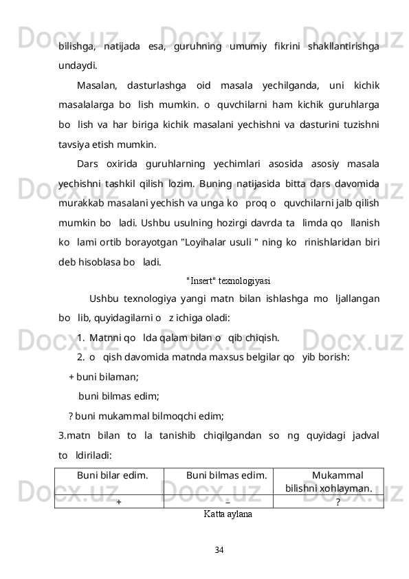 bilishga,   natijada   esa,   guruhning   umumiy   fikrini   shakllantirishga
undaydi.
Masalan,   dasturlashga   oid   masala   yechilganda,   uni   kichik
masalalarga   bo lish   mumkin.   o quvchilarni   ham   kichik   guruhlarga 
bo lish   va   har   biriga   kichik   masalani   yechishni   va   dasturini   tuzishni	

tavsiya etish mumkin.
Dars   oxirida   guruhlarning   yechimlari   asosida   asosiy   masala
yechishni   tashkil   qilish   lozim.   Buning   natijasida   bitta   dars   davomida
murakkab masalani yechish va unga ko proq o quvchilarni jalb qilish	
 
mumkin  bo ladi. Ushbu usulning hozirgi davrda ta limda qo llanish	
  
ko lami ortib  borayotgan  "Loyihalar usuli  "  ning ko rinishlaridan   biri	
 
deb hisoblasa bo ladi.	

"Insert" texnologiyasi
Ushbu   texnologiya   yangi   matn   bilan   ishlashga   mo ljallangan	

bo lib, quyidagilarni o z ichiga oladi:	
 
1. Matnni qo lda qalam bilan o qib chiqish.	
 
2. o qish davomida matnda maxsus belgilar qo yib borish: 	
 
     + buni bilaman;
      buni bilmas edim;	

     ? buni mukammal bilmoqchi edim;
3.matn   bilan   to la   tanishib   chiqilgandan   so ng   quyidagi   jadval	
 
to ldiriladi:	

Buni bilar edim. Buni bilmas edim. Mukammal
bilishni xohlayman.
+ – ?
Katta aylana
34 