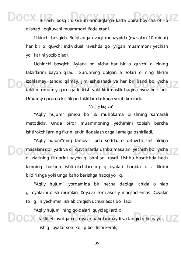 Birinchi   bosqich.   Guruh   orindiqlarga   katta   doira   boyicha   otirib  
olishadi. oqituvchi muammoni ifoda etadi. 	

Ikkinchi bosqich.  Belgilangan vaqt  mobaynida  (masalan  10 minut)
har   bir   o quvchi   individual   ravishda   qo yilgan   muammoni   yechish
 
yo llarini yozib oladi. 	

Uchinchi   bosqich.   Aylana   bo yicha   har   bir   o quvchi   o zining	
  
takliflarini   bayon   qiladi.   Guruhning   qolgan   a zolari   o ning   fikrini	
 
izohlamay,   tanqid   qilmay,   jim   eshitishadi   va   har   bir   band   bo yicha	

taklifni   umumiy   qarorga   kiritish   yoki   kiritmaslik   haqida   ovoz   berishdi.
Umumiy qarorga kiritilgan takliflar doskaga yozib boriladi.
"Aqliy hujum"
"Aqliy   hujum"   jamoa   bo lib   muhokama   qilishning   samarali	

metodidir.   Unda   biror   muammoning   yechimini   topish   barcha
ishtirokchilarning fikrini erkin ifodalash orqali amalga oshiriladi.
"Aqliy   hujum"ning   tamoyili   juda   sodda.   o qituvchi   sinf   oldiga	

masalani qo yadi va o quvchilarda ushbu masalani yechish bo yicha	
  
o zlarining   fikrlarini   bayon   qilishni   so raydi.   Ushbu   bosqichda   hech	
 
kimning   boshqa   ishtirokchilarning   g oyalari   haqida   o z   fikrini	
 
bildirishga yoki unga baho berishga haqqi yo q.	

"Aqliy   hujum"   yordamida   bir   necha   daqiqa   ichida   o nlab	

g oyalarni   olish   mumkin.   ¢oyalar   soni   asosiy   maqsad   emas.   ¢oyalar	

to g ri yechimini ishlab chiqish uchun asos bo ladi. 
  
"Aqliy hujum" ning qoidalari  quyidagilardir:
 taklif etilayotgan g oyalar baholanmaydi va tanqid qilinmaydi;	
 
  ish g oyalar soni ko p bo lishi kerak; 
   
35 