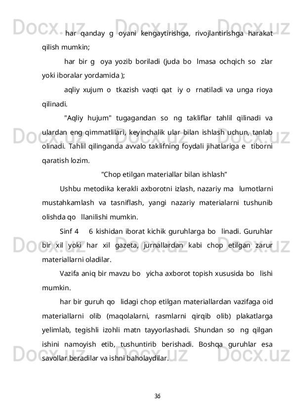   har   qanday   g oyani   kengaytirishga,   rivojlantirishga   harakat 
qilish mumkin;
  har   bir   g oya   yozib   boriladi   (juda   bo lmasa   ochqich   so zlar
   
yoki iboralar yordamida );
  aqliy   xujum   o tkazish   vaqti   qat iy   o rnatiladi   va   unga   rioya
   
qilinadi.
"Aqliy   hujum"   tugagandan   so ng   takliflar   tahlil   qilinadi   va	

ulardan   eng   qimmatlilari,   keyinchalik   ular   bilan   ishlash   uchun,   tanlab
olinadi.   Tahlil   qilinganda   avvalo   taklifning   foydali   jihatlariga   e tiborni	

qaratish lozim.
"Chop etilgan materiallar bilan ishlash"
Ushbu   metodika   kerakli   axborotni  izlash,   nazariy  ma lumotlarni	

mustahkamlash   va   tasniflash,   yangi   nazariy   materialarni   tushunib
olishda qo llanilishi mumkin. 	

Sinf   4    6  kishidan   iborat   kichik   guruhlarga   bo linadi.   Guruhlar	
 
bir   xil   yoki   har   xil   gazeta,   jurnallardan   kabi   chop   etilgan   zarur
materiallarni oladilar.
Vazifa aniq bir mavzu bo yicha axborot topish xususida bo lishi	
 
mumkin.
har bir guruh qo lidagi chop etilgan materiallardan vazifaga oid	

materiallarni   olib   (maqolalarni,   rasmlarni   qirqib   olib)   plakatlarga
yelimlab,   tegishli   izohli   matn   tayyorlashadi.   Shundan   so ng   qilgan	

ishini   namoyish   etib,   tushuntirib   berishadi.   Boshqa   guruhlar   esa
savollar beradilar va ishni baholaydilar.
36 