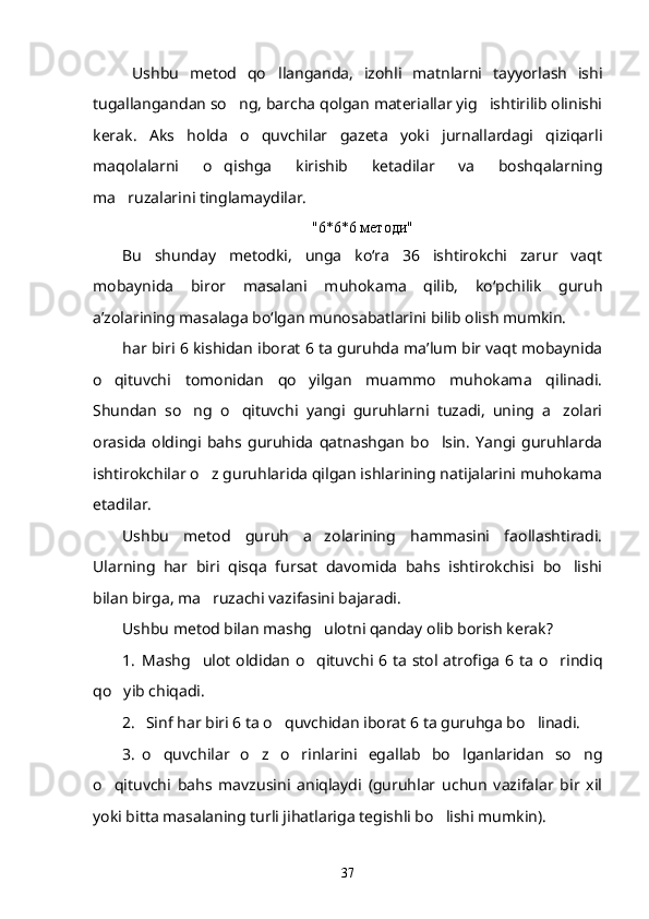 Ushbu   metod   qo llanganda,   izohli   matnlarni   tayyorlash   ishi
tugallangandan so ng, barcha qolgan materiallar yig ishtirilib olinishi	
 
kerak.   Aks   holda   o quvchilar   gazeta   yoki   jurnallardagi   qiziqarli	

maqolalarni   o qishga   kirishib   ketadilar   va   boshqalarning	

ma ruzalarini tinglamaydilar.	

"6*6*6  методи "
Bu   shunday   metodki,   unga   ko‘ra   36   ishtirokchi   zarur   vaqt
mobaynida   biror   masalani   muhokama   qilib,   ko‘pchilik   guruh
a’zolarining masalaga bo‘lgan munosabatlarini bilib olish mumkin.
har biri 6 kishidan iborat 6 ta guruhda ma’lum bir vaqt mobaynida
o qituvchi   tomonidan   qo yilgan   muammo   muhokama   qilinadi.	
 
Shundan   so ng   o qituvchi   yangi   guruhlarni   tuzadi,   uning   a zolari	
  
orasida   oldingi   bahs   guruhida   qatnashgan   bo lsin.   Yangi   guruhlarda	

ishtirokchilar o z guruhlarida qilgan ishlarining natijalarini muhokama	

etadilar.
Ushbu   metod   guruh   a zolarining   hammasini   faollashtiradi.	

Ularning   har   biri   qisqa   fursat   davomida   bahs   ishtirokchisi   bo lishi	

bilan birga, ma ruzachi vazifasini bajaradi.	

Ushbu metod bilan mashg ulotni qanday olib borish kerak?	

1. Mashg ulot oldidan o qituvchi 6 ta stol atrofiga 6 ta o rindiq	
  
qo yib chiqadi.	

2.   Sinf har biri 6 ta o quvchidan iborat 6 ta guruhga bo linadi.	
 
3. o quvchilar   o z   o rinlarini   egallab   bo lganlaridan   so ng	
    
o qituvchi   bahs   mavzusini   aniqlaydi   (guruhlar   uchun   vazifalar   bir   xil	

yoki bitta masalaning turli jihatlariga tegishli bo lishi mumkin).	

37 