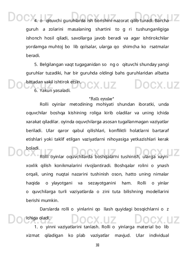 4. o qituvchi guruhlarda ish borishini nazorat qilib turadi. Barcha
guruh   a zolarini   masalaning   shartini   to g ri   tushunganligiga
  
ishonch   hosil   qiladi,   savollarga   javob   beradi   va   agar   ishtirokchilar
yordamga   muhtoj   bo lib   qolsalar,   ularga   qo shimcha   ko rsatmalar	
  
beradi.
5. Belgilangan vaqt tugaganidan so ng o qituvchi shunday yangi	
 
guruhlar   tuzadiki,   har   bir   guruhda   oldingi   bahs   guruhlaridan   albatta
bittadan vakil ishtirok etsin.
6. Yakun yasaladi.
"Rolli oyinlar"	

Rolli   oyinlar   metodining   mohiyati   shundan   iboratki,   unda	

oquvchilar   boshqa   kishining   roliga   kirib   oladilar   va   uning   ichida	

xarakat qiladilar. oyinda oquvchilarga asosan tugallanmagan vaziyatlar	
 
beriladi.   Ular   qaror   qabul   qilishlari,   konfliktli   holatlarni   bartaraf
etishlari   yoki   taklif   etilgan   vaziyatlarni   nihoyasiga   yetkazishlari   kerak
boladi.	

Rolli   oyinlar   oquvchilarda   boshqalarni   tushinish,   ularga   xayri-	
 
xoxlik   qilish   konikmalarini   rivojlantiradi.  	
 Boshqalar   rolini   o ynash	
orqali,   uning   nuqtai   nazarini   tushinish   oson,   hatto   uning   nimalar
haqida   o ylayotgani   va   sezayotganini   ham.   Rolli   o yinlar	
 
o quvchilarga   turli   vaziyatlarda   o zini   tuta   bilishning   modellarini	
 
berishi mumkin.
Darslarda   rolli   o yinlarini   qo llash   quyidagi   bosqichlarni   o z	
  
ichiga oladi.
1.   o yinni   vaziyatlarini   tanlash.   Rolli   o yinlarga   material   bo lib	
  
xizmat   qiladigan   ko plab   vaziyatlar   mavjud.   Ular   individual	

38 