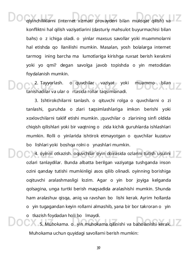 qiyinchiliklarni   (internet   xizmati   provayderi   bilan   muloqat   qilish)   va
konfliktni hal qilish vaziyatlarini (dasturiy mahsulot buyurmachisi bilan
bahs)   o z   ichiga   oladi.   o yinlar   maxsus   savollar   yoki   muammolarni 
hal   etishda   qo llanilishi   mumkin.   Masalan,   yosh   bolalarga   internet	

tarmog ining   barcha   ma lumotlariga   kirishga   ruxsat   berish   kerakmi	
 
yoki   yo qmi?   degan   savolga   javob   topishda   o yin   metodidan
 
foydalanish mumkin. 
2. Tayyorlash.   o quvchilar   vaziyat   yoki   muammo   bilan	

tanishadilar va ular o rtasida rollar taqsimlanadi.

3.   Ishtirokchilarni   tanlash.   o qituvchi   rolga   o quvchilarni   o zi	
  
tanlashi,   guruhda   o zlari   taqsimlashlariga   imkon   berishi   yoki	

xoxlovchilarni   taklif   etishi   mumkin.   ¡quvchilar   o zlarining   sinfi   oldida	

chiqish qilishlari yoki bir vaqtning o zida kichik guruhlarda ishlashlari	

mumkin.   Rolli   o yinlarida   ishtirok   etmayotgan   o quvchilar   kuzatuv	
 
bo lishlari yoki  boshqa rolni o ynashlari mumkin.	
 
4.   oyinni   otkazish.   oquvchilar   oyin   doirasida   ozlarini   tutish   usulini	
    
ozlari   tanlaydilar.   Bunda   albatta   berilgan   vaziyatga   tushganda   inson	

ozini   qanday   tutishi   mumkinligi   asos   qilib   olinadi.   oyinning   borishiga
 
oqituvchi   aralashmasligi   lozim.  
 Agar   o yin   bor   joyiga   kelganda	
qolsagina,   unga   turtki   berish   maqsadida   aralashishi   mumkin.   Shunda
ham   aralashuv   qisqa,   aniq   va   ravshan   bo lishi   kerak.   Ayrim   hollarda

o yin tugagandan keyin rollarni almashib, yana bir bor takroran o yin	
 
o tkazish foydadan holi bo lmaydi.
 
      5.   Muhokama.   o yin   muhokama   qilinishi   va   baholanishi   kerak.	

Muhokama uchun quyidagi savollarni berish mumkin:
39 
