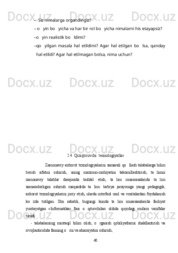 –    Siz nimalarga organdingiz?
–   o yin bo yicha va har bir rol bo yicha nimalarni his etayapsiz?	
  
– o yin realistik bo ldimi?
 
– qo yilgan   masala   hal   etildimi?   Agar   hal   etilgan   bo lsa,   qanday
 
hal etildi?  Agar hal etilmagan bolsa, nima uchun?	

2.4. Qiziqtiruvchi  texnologiyallar
                    Zamonaviy axborot texnologiyalarini samarali qo llash talabalarga bilim	

berish   sifatini   oshirish,   uning   mazmun-mohiyatini   takomillashtirish,   ta limni	

zamonaviy   talablar   darajasida   tashkil   etish,   ta lim   muassasalarida   ta lim	
 
samaradorligini   oshirish   maqsadida   ta lim-   tarbiya   jarayoniga   yangi   pedagogik,	

axborot texnologiyalarini joriy etish, ularda interfaol usul va vositalardan foydalanish
ko zda   tutilgan.   Shu   sababli,   bugungi   kunda   ta lim   muassasalarida   faoliyat	
 
yuritayotgan   «Informatika»   fani   o qituvchilari   oldida   quyidagi   muhim   vazifalar	

turadi:
- talabalaming   mustaqil   bilim   olish,   o rganish   qobiliyatlarini   shakllantirish   va	

rivojlantirishda fanning o rni va ahamiyatini oshirish;	

40 