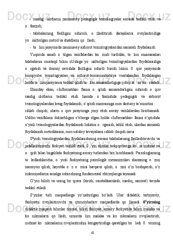 - mashg ulotlarini   zamonaviy   pedagogik   texnologiyalar   asosida   tashkil   etish   va
o tkazish;	

- talabalaming   faolligini   oshirish,   o zlashtirish   darajalarini   rivojlantirishga	

yo naltirilgan metod va shakllarni qo llash;	
 
- ta lim jarayonida zamonaviy axborot texnologiyalaridan samarali foydalanish.	

Yuqorida   sanab   o tilgan   vazifalardan   ko rinib   turibdiki,   ta lim   muassasalari	
  
talabalarini   mustaqil   bilim   oUshiga   yo naltirilgan   texnologiyalardan   foydalanishga	

o rgatish   va   doimiy   ravishda   faolligini   oshirib   borish   lozim.   0 quv   jarayonida	
 
kompyuter   texnologiyalari   va   axborot-kommunikatsiya   vositalaridan   foydalangan
holda ta lim jarayonini tashkil qilish ta lim samaradorligiga ijobiy ta sir ko rsatadi.	
   
Shunday   ekan,   «Informatika»   fanini   o qitish   samaradorligini   oshirish   o quv	
 
raashg ulotlarini   tashkil   etish   hamda   o tkazishda   pedagogik   va   axborot	
 
texnologiyalaridan keng foydalanish, o‘qitish mazmuniga mos dasturiy ta’minotini
ishlab   chiqish,   ularrn   о   quv   jarayomga   jony   etish   asosiy   vazilalardan   hisobianadi.
Ushbu vazifalami dolzarbligini e’tiborga olgan holda «Informatika» fanini o‘qitishda
o‘yinli texnologiyalardan foydalanish holatini o rganish, tahlil etish, ulardan samarali	

foydalanish metodikasini, mos uslubiy tavsiyalami ishlab chiqish zarur.
0 £
yinli texnologiyalardan foydalanishning asosini talabalarning faollashtiruvchi va
jadallashtiravchi faoliyati tashldl etadi. 0 yin olimlar tadqiqotlariga ko ra mehnat va	
 
o qish bilan biigalikda faoliyatning asosiy turlaridan biri hisoblanadi. Psixologlaming	

ta kidlashlarieha,   o yinli   faoliyatning   psixologik   mexanizmlari   shaxsning   o zini
  
namoyon   qilish,   hayotda   o z   o rnini   barqaror   qilish,   o zini   o‘zi   boshqarish,   o‘z	
  
imkoniyatlarini amalga oshirishning fundamental ehtiyojlariga tayanadi.
О‘yin   bilish   va   uning   bir   qismi   (kirish,   mustahkamlash,   mashq,   nazorat)   tarzida
tashkil etiladi.
0‘yinlar   turli   maqsadlarga   yo‘naltirilgan   bo‘ladi.   Ular   didaktik,   tarbiyaviy,
faoliyatni   rivojlantiruvchi   va   ijtimoiylashuv   maqsadlarda   qo llanadi.  	
 0 £
yirming
didaktik maqsadi bilimlar doirasi, bilish faoliyati, amaliy faoliyatida bilim, malaka va
ko nikmalarni   qo llash,   umumta lim   malaka   va   ko nikmalarni   rivojlantirish,	
   
mehnat ko nikmalarini rivojlantirishni kengaytirishga qaratilgan bo ladi. 0 vinning	
  
41 